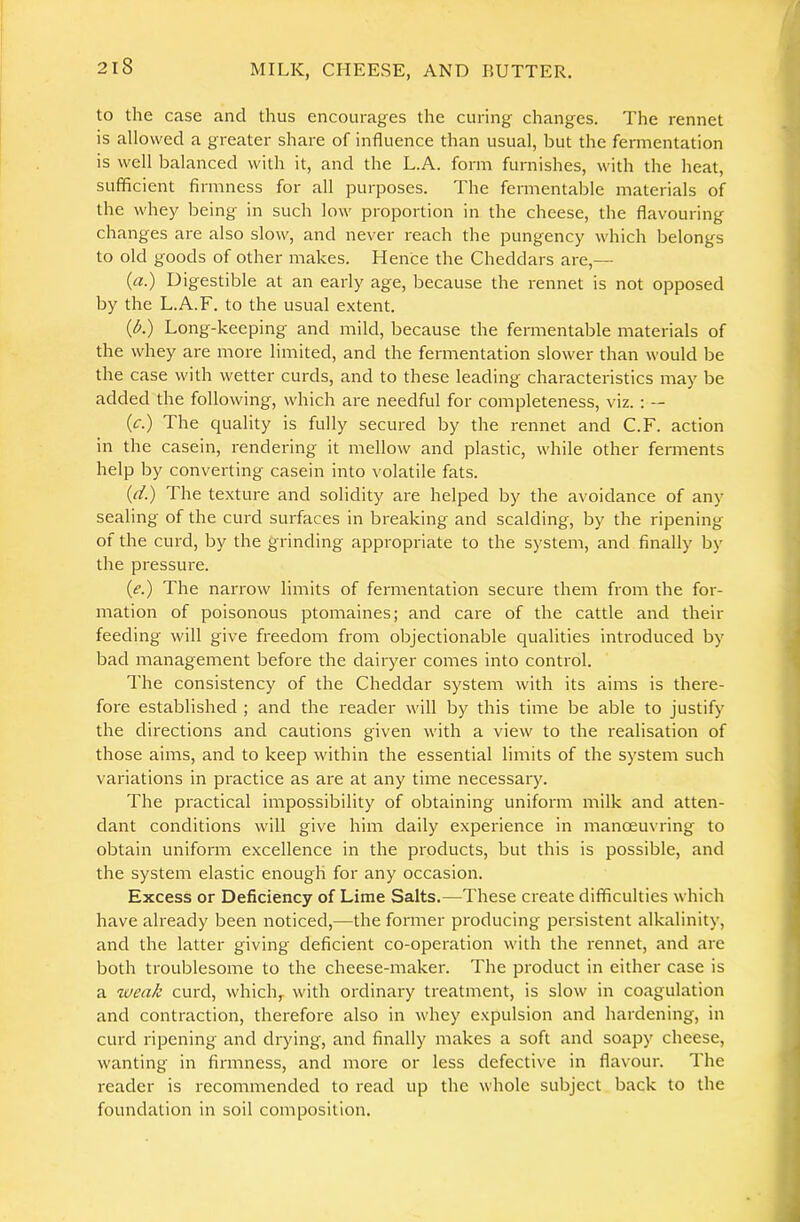 to the case and thus encourages the curing changes. The rennet is allowed a greater share of influence than usual, but the fermentation is well balanced with it, and the L.A. form furnishes, with the heat, sufficient firmness for all purposes. The fermentable materials of the whey being in such low proportion in the cheese, the flavouring changes are also slow, and never reach the pungency which belongs to old goods of other makes. Hence the Cheddars are,— (a.) Digestible at an early age, because the rennet is not opposed by the L.A.F. to the usual extent. (^.) Long-keeping and mild, because the fermentable materials of the whey are more limited, and the fermentation slower than would be the case with wetter curds, and to these leading characteristics may be added the following, which are needful for completeness, viz. : — (c.) The quality is fully secured by the rennet and C.F. action in the casein, rendering it mellow and plastic, while other ferments help by converting casein into volatile fats. (d.) The texture and solidity are helped by the avoidance of any sealing of the curd surfaces in breaking and scalding, by the ripening of the curd, by the grinding appropriate to the system, and finally by the pressure. (e.) The narrow limits of fermentation secure them from the for- mation of poisonous ptomaines; and care of the cattle and their feeding will give freedom from objectionable qualities introduced by bad management before the dairyer comes into control. The consistency of the Cheddar system with its aims is there- fore established ; and the reader will by this time be able to justify the directions and cautions given with a view to the realisation of those aims, and to keep within the essential limits of the system such variations in practice as are at any time necessary. The practical impossibility of obtaining uniform milk and atten- dant conditions will give him daily experience in manoeuvring to obtain uniform excellence in the products, but this is possible, and the system elastic enough for any occasion. Excess or Deficiency of Lime Salts.—These create difficulties which have already been noticed,—the former producing persistent alkalinity, and the latter giving deficient co-operation with the rennet, and are both troublesome to the cheese-maker. The product in either case is a wea/c curd, which,, with ordinary treatment, is slow in coagulation and contraction, therefore also in whey expulsion and hardening, in curd ripening and drying, and finally makes a soft and soapy cheese, wanting in firmness, and more or less defective in flavour. The reader is recommended to read up the whole subject back to the foundation in soil composition.