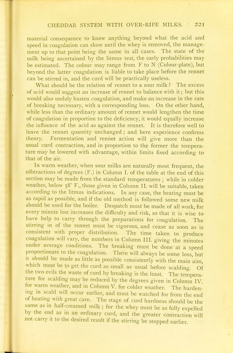 material consequence to know anything beyond what the acid and speed in coagulation can show until the whey is removed, the manage- ment up to that point being the same in all cases. The state of the milk being ascertained by the litmus test, the early probabilities may be estimated. The colour may range from F to N (Colour-plate), but beyond the latter coagulation is liable to take place before the rennet can be stirred in, and the curd will be practically useless. What should be the relation of rennet to a sour milk ? The excess of acid would suggest an increase of rennet to balance with it; but this would also unduly hasten coagulation, and make an increase in the rate of breaking necessary, with a corresponding loss. On the other hand, while less than the ordinary amount of rennet would lengthen the time of coagulation in proportion to the deficiency, it would equally increase the influence of the acid as against the rennet. It is therefore well to leave the rennet quantity unchanged ; and here experience confirms theory. Fermentation and rennet action will give more than the usual curd contraction, and in proportion to the former the tempera- ture may be lowered with advantage, within limits fixed according to that of the air. In warm weather, when sour milks are naturally most frequent, the subtractions of degrees (F.) in Column I. of the table at the end of this section may be made from the standard temperatures j while in colder weather, below 58° F., those given in Column II. will be suitable, taken according to the litmus indications. In any case, the heating must be as rapid as possible, and if the old method is followed some new milk should be used for the boiler. Despatch must be made of all work, for every minute lost increases the difficulty and risk, so that it is wise to have help to carry through the preparations for coagulation. The stirring in of the rennet must be vigorous, and cease as soon as is consistent with proper distribution. The time taken to produce coagulation will var^'', the numbers in Column III. giving the minutes under average conditions. The breaking must be done at a speed proportionate to the coagulation. There will always be some loss, but It should be made as little as possible consistently with the main aim, which must be to get the curd as small as usual before scalding. Of the two evils the waste of curd by breaking is the least. The tempera- ture for scalding may be reduced by the degrees given in Column IV. for warm weather, and in Column V. for colder weather. The harden- ing in scald will occur earlier, and must be watched for from the end of heating with great care. The stage of curd hardness should l^e the same as in half-creamed milk ; for the whey must be as fully expelled by the end as in an ordinary curd, and the greater contraction will not carry it to the desired result if the stirring be stopped earlier.