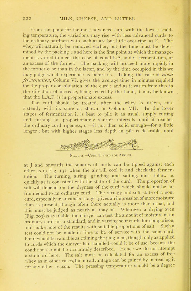 From this point for the most advanced curd with the lowest scald- ing temperature, the variations may rise with less advanced curds to the ordinary hardness with such as are but little over-ripe, as F. The whey will naturally be removed earlier, but the time must be deter- mined by the packing ; and here is the first point at which the manage- ment is varied to meet the case of ecpial L.A. and C. fermentation, or an excess of the former. The packing will proceed more rapidly in the former case than in the latter, and by the time occupied in this we may judge which experience is before us. Taking the case of equal fermentatioii^ Column VI. gives the average time in minutes required for the proper consolidation of the curd ; and as it varies from this in the direction of increase, being tested by the hand, it may be known that the L.A.F. is in proportionate excess. The curd should be treated, after the whey is drawn, con- sistently with its state as shown in Column VII. In the lower stages of fermentation it is best to pile it as usual, simply cutting and turning at proportionately shorter intervals until it reaches the ordinary curd ripeness, or—if not then solid enough—for a little longer ; but with higher stages less depth in pile is desirable, until Fig. 131.—CuRn Tipped for Airing. at J and onwards the squares of curds can be tipped against each other as in Fig. 131, when the air will cool it and check the fennen- tation. The turning, airing, grinding and salting, must follow as quickly as is consistent with the state of the curd. The proportion of salt will depend on the dryness of the curd, which should not be far from equal to an ordinary curd. The stringy and soft state of a sour curd, especially in advanced stages, gives an impression of more moisture than is present, though often there actually is more than usual, and this must be judged as nearly as may be. Wherever a dr)fing oven (Fig. 209) is available, the dairyer can test the amount of moisture in an ordinary curd for a standard, and in varying sour curds for comparison, and make note of the results with suitable proportions of salt. Such a test could not be made in time to be of service with the same cuid, but it would be valuable as training the judgment, though only as applied to curds which the dairyer had handled would it be of use, because the condition cannot be accurately described. Hence we do not attempt a standard here. The salt must be calculated for an excess of free whey as in other cases, but no advantage can be gained by increasing it for any other reason. The pressing temperature should be a degree jtiMT HUT I ailifdMiitfMi ■ - muk