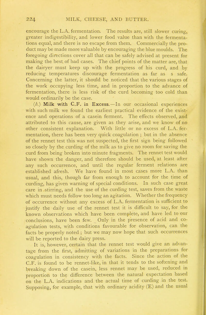 encourage the L.A. fermentation. The results are, still slower curing, greater indigestibility, and lower food value than with the fermenta- tions equal, and there is no escape from them. Commercially the pro- duct may be made more valuable by encouraging the blue moulds. The foregoing dirtctions cover all that can be safely advised at present for making the best, of bad cases. The chief points of the matter are, that the dairyer must keep up with the progress of his curd, and by reducing temperatures discourage fermentation as far as s safe. Concerning the latter, it should be noticed that the various stages of the work occupying less time, and in proportion to the advance of fermentation, there is less risk of the curd becoming too cold than would ordinarily be the case. (A) Milk with C.F. in Excess.—In our occasional experiences with such milk we found the earliest practical evidence of the exist- ence and operations of a casein ferment. The effects observed, and attributed to this cause, are given as they arise, and we know of no other consistent explanation. With little or no excess of L.A. fer- mentation, there has been very quick coagulation ; but in the absence of the rennet test this was not suspected, the first sign being followed ' so closely by the curding of the milk as to give no room for saving the curd from being broken into minute fragments. The rennet test would have shown the danger, and therefore should be used, at least after any such occurrence, and until the regular ferment relations are established afresh. We have found in most cases more L.A. than usual, and this, though far from enough to account for the time of curding, has given warning of special conditions. In such case great care in -stirring, and the use of the curding test, saves from the waste which must needs follow too long an agitation. Whether the frequency of occurrence without any excess of L.A. fermentation is sufficient to justify the daily use of the rennet test it is difficult to say, for the known observations which have been complete, and have led to our conclusions, have been few. Only in the presence of acid and co- agulation tests, with conditions favourable for observation, can the facts be properly noted ; but we may now hope that such occurrences will be reported to the dairy press. It is, however, certain that the rennet test would give an advan- tage from the first, admitting of variations in the preparations for coagulation in consistency with the facts. Since the action of the C.F. is found to be rennet-like, in that it tends to the softening and Ijreaking down of the casein, less rennet may be used, reduced in proportion to the difference between the natural expectation based on the L.A. indications and the actual time of curding in the test. Supposing, for example, that with ordinary acidity (E) and the usual