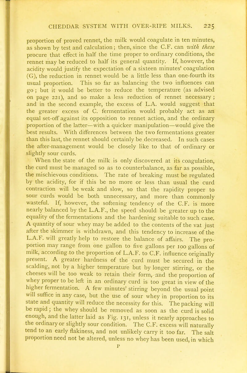 proportion of proved rennet, the milk would coagulate in ten minutes, as shown by test and calculation; then, since the C.F. can with these procure that effect in half the time proper to ordinary conditions, the rennet may be reduced to half its general quantity. If, however, the acidity would justify the expectation of a sixteen minutes’ coagulation (G), the reduction in rennet would be a little less than one-fourth its usual proportion. This so far as balancing the two influences can go ; but it would be better to reduce the temperature (as advised on page 221), and so make a less reduction of rennet necessary ; and in the second example, the excess of L.A. would suggest that the greater excess of C. fermentation would probably act as an equal set-off against its opposition to rennet action, and the ordinary proportion of the latter—with a quicker manipulation—would give the best results. With differences between the two fennentations greater than this last, the rennet should certainly be decreased. In such cases the after-management would be closely like to that of ordinary or slightly sour curds. When the state of the milk is only discovered at its coagulation, the curd must be managed so as to counterbalance, as far as possible, the mischievous conditions. The rate of breaking must be regulated by the acidity, for if this be no more or less than usual the curd contraction will be weak and slow, so that the rapidity proper to sour curds would be both unnecessary, and more than commonly wasteful. If, however, the softening tendency of the C.F. is more nearly balanced by the L.A.F., the speed should be greater up to the equality of the fennentations and the hardening suitable to such case. A quantity of sour whey may be added to the contents of the vat just after the skimmer is withdrawn, and this tendency to increase of the L.A.F. will greatly help to restore the balance of affairs. The pro- portion may range from one gallon to five gallons per 100 gallons of milk, according to the proportion of L.A.F. to C.F. influence originally present. A greater hardness of the curd must be secured in the scalding, not by a higher temperature but by longer stirring, or the cheeses will be too weak to retain their form, and the proportion of whey proper to be left in an ordinary curd is too great in view of the higher fermentation. A few minutes’ stirring beyond the usual point will suffice in any case, but the use of sour whey in proportion to its state and quantity will reduce the necessity for this. The packing will be rapid; the whey should be removed as soon as the curd is solid enough, and the latter laid as Fig. 131, unless it nearly approaches to the ordinary or slightly sour condition. The C.F. excess will naturally tend to an early flakiness, and not unlikely carry it too far. The salt proportion need not be altered, unless no whey has been used, in which p