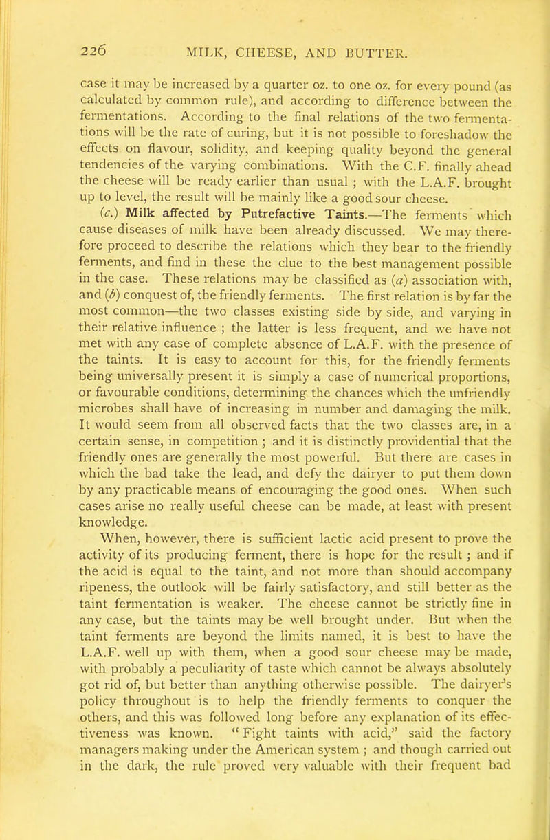 case it may be increased by a quarter oz. to one oz. for every pound (as calculated by common rule), and according to difference between the fermentations. According to the final relations of the two fermenta- tions will be the rate of curing, but it is not possible to foreshadow the effects on flavour, solidity, and keeping quality beyond the general tendencies of the varying combinations. With the C.F. finally ahead the cheese will be ready earlier than usual ; with the L.A.F. brought up to level, the result will be mainly like a good sour cheese. (c.) Milk affected by Putrefactive Taints.—The ferments which cause diseases of milk have been already discussed. We may there- fore proceed to describe the relations which they bear to the friendly ferments, and find in these the clue to the best management possible in the case. These relations may be classified as (a) association with, and (d) conquest of, the friendly ferments. The first relation is by far the most common—the two classes existing side by side, and varjfing in their relative influence ; the latter is less frequent, and we have not met with any case of complete absence of L.A.F. with the presence of the taints. It is easy to account for this, for the friendly fennents being universally present it is simply a case of numerical proportions, or favourable conditions, determining the chances which the unfriendly microbes shall have of increasing in number and damaging the milk. It would seem from all observed facts that the two classes are, in a certain sense, in competition ; and it is distinctly providential that the friendly ones are generally the most powerful. But there are cases in which the bad take the lead, and defy the dairyer to put them down by any practicable means of encouraging the good ones. When such cases arise no really useful cheese can be made, at least with present knowledge. When, however, there is sufficient lactic acid present to prove the activity of its producing ferment, there is hope for the result ; and if the acid is equal to the taint, and not more than should accompany ripeness, the outlook will be fairly satisfactory, and still better as the taint fermentation is weaker. The cheese cannot be strictly fine in any case, but the taints may be well brought under. But when the taint ferments are beyond the limits named, it is best to have the L.A.F. well up with them, when a good sour cheese may be made, with probably a peculiarity of taste which cannot be always absolutely got rid of, but better than anything otherwise possible. The dairyeFs policy throughout is to help the friendly ferments to conquer the others, and this was followed long before any explanation of its effec- tiveness was known. “ Fight taints with acid,” said the factory managers making under the American system ; and though carried out in the dark, the rule proved very valuable with their frequent bad