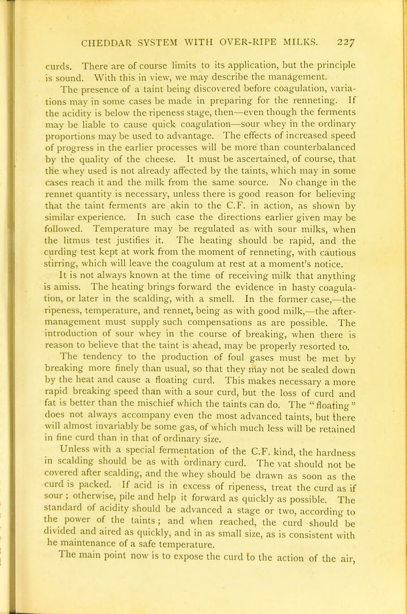 curds. There are of course limits to its application, but the principle is sound. With this in view, we may describe the management. 'I'he presence of a taint being discovered before coagulation, varia- tions may in some cases be made in preparing for the renneting. If the acidity is below the ripeness stage, then—even though the ferments may be liable to cause quick coagulation—sour whey in the ordinary proportions may be used to advantage. The effects of increased speed of progress in the earlier processes will be more than counterbalanced by the quality of the cheese. It must be ascertained, of course, that the whey used is not already affected by the taints, which may in some cases reach it and the milk from the same source. No change in the rennet quantity is necessarj^, unless there is good reason for believing that the taint ferments are akin to the C.F. in action, as shown by similar e.\perience. In such case the directions earlier given may be followed. Temperature may be regulated as with sour milks, when the litmus test justifies it. The heating should be rapid, and the curding test kept at work from the moment of renneting, with cautious stirring, which will leave the coagulum at rest at a moment’s notice. It is not always known at the time of receiving milk that anything is amiss. The heating brings forward the evidence in hasty coagula- tion, or later in the scalding, with a smell. In the former case,—the ripeness, temperature, and rennet, being as with good milk,—the after- management must supply such compensations as are possible. The introduction of sour whey in the course of breaking, when there is reason to believe that the taint is ahead, may be properly resorted to. The tendency to the production of foul gases must be met by breaking more finely than usual, so that they may not be sealed down by the heat and cause a floating curd. This makes necessary a more rapid breaking speed than with a sour curd, but the loss of curd and fat is better than the mischief which the taints can do. The “floating” does not always accompany even the most advanced taints, but Ihere will almost invariably be some gas, of which much less will be retained in fine curd than in that of ordinary size. Unless with a special fennentation of the C.F. kind, the hardness in scalding should be as with ordinary curd. The vat should not be covered after scalding, and the whey should be drawn as soon as the curd IS packed. If acid is in excess of ripeness, treat the curd as if sour ; otherwise, pile and help it forward as quickly as possible. The standard of acidity should be advanced a stage or two, according to the power of the taints; and when reached, the curd should be divided and aired as quickly, and in as small size, as is consistent with he maintenance of a safe temperature. The main point now is to expose the curd to the action of the air,