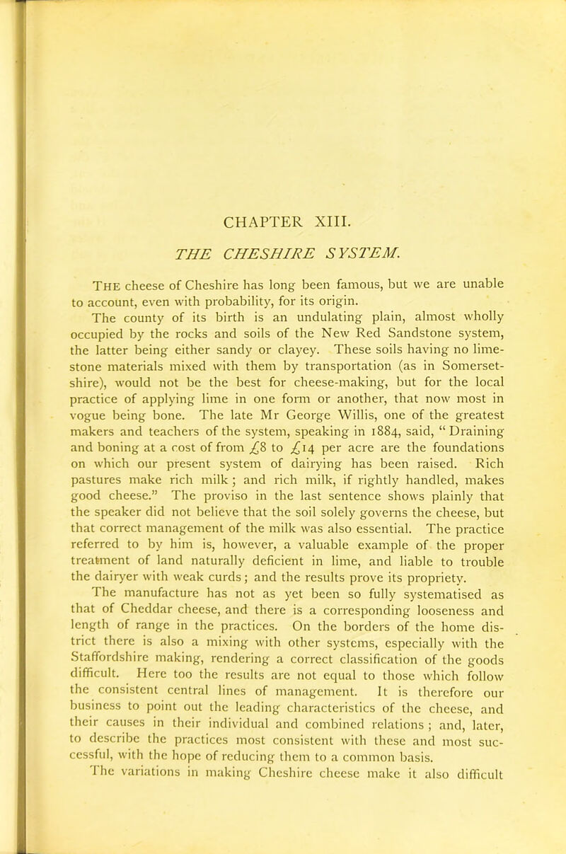 CHAPTER XIII. THE CHESHIRE SYSTEM. The cheese of Cheshire has long been famous, but we are unable to account, even with probability, for its origin. The county of its birth is an undulating plain, almost wholly occupied by the rocks and soils of the New Red Sandstone system, the latter being either sandy or clayey. These soils having no lime- stone materials mixed with them by transportation (as in Somerset- shire), would not be the best for cheese-making, but for the local practice of applying lime in one fomi or another, that now most in vogue being bone. The late Mr George Willis, one of the greatest makers and teachers of the system, speaking in 1884, said, “ Draining and boning at a cost of from ;(^8 to ^14 per acre are the foundations on which our present system of dairying has been raised. Rich pastures make rich milk; and rich milk, if rightly handled, makes good cheese.” The proviso in the last sentence shows plainly that the speaker did not believe that the soil solely governs the cheese, but that correct management of the milk was also essential. The practice referred to by him is, however, a valuable example of the proper treatment of land naturally deficient in lime, and liable to trouble the dairj^er with weak curds; and the results prove its propriety. The manufacture has not as yet been so fully systematised as that of Cheddar cheese, and there is a corresponding looseness and length of range in the practices. On the borders of the home dis- trict there is also a mixings with other systems, especially with the Staffordshire making, rendering a correct classification of the goods difficult. Here too the results are not equal to those which follow the consistent central lines of management. It is therefore our business to point out the leading- characteristics of the cheese, and their causes in their individual and combined relations ; and, later, to describe the practices most consistent with these and most suc- cessful, with the hope of reducing them to a common basis. The variations in making Cheshire cheese make it also difficult