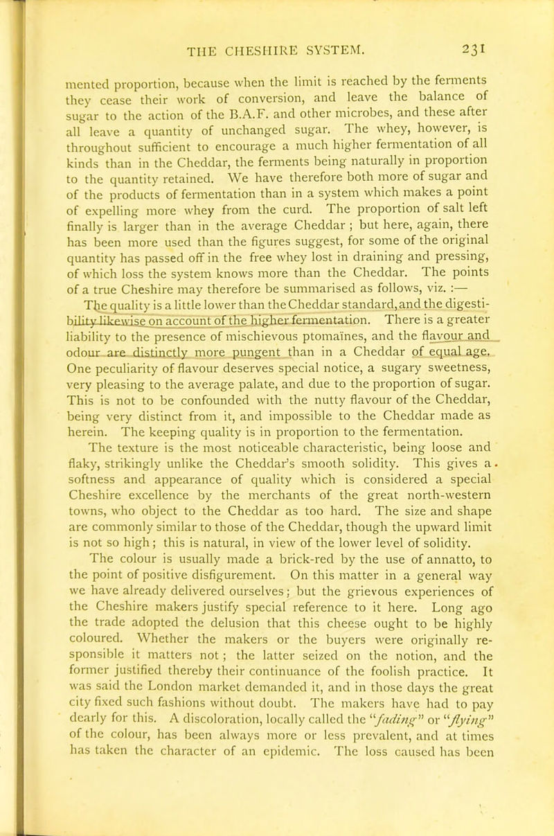 mcnted proportion, because when the limit is reached by the ferments they cease their work of conversion, and leave the balance of sugar to the action of the 13.A.F. and other microbes, and these after all leave a quantity of unchanged sugar. The whey, however, is throughout sufficient to encourage a much higher fermentation of all kinds than in the Cheddar, the ferments being naturally in proportion to the quantity retained. We have therefore both more of sugar and of the products of fermentation than in a system which makes a point of expelling more whey from the curd. The proportion of salt left finally is larger than in the average Cheddar ; but here, again, there has been more used than the figures suggest, for some of the original quantity has passed off in the free whey lost in draining and pressing, of which loss the system knows more than the Cheddar. The points of a true Cheshire may therefore be summarised as follows, viz. :— Ttie quality is a little lower than the Cheddar standard, and the digesti- hilify fil.-p\vi«;e on account of the,bigh.er femientation. There is a greater liability to the presence of mischievous ptomaines, and the flavour and odour , are distinctly more pungent than in a Cheddar pf equal age. One peculiarity of flavour deserves special notice, a sugary sweetness, very pleasing to the average palate, and due to the proportion of sugar. This is not to be confounded with the nutty flavour of the Cheddar, being very distinct from it, and impossible to the Cheddar made as herein. The keeping quality is in proportion to the fermentation. The texture is the most noticeable characteristic, being loose and flaky, strikingly unlike the Cheddar’s smooth solidity. This gives a. softness and appearance of quality which is considered a special Cheshire excellence by the merchants of the great north-western towns, who object to the Cheddar as too hard. The size and shape are commonly similar to those of the Cheddar, though the upward limit is not so high ; this is natural, in view of the lower level of solidity. The colour is usually made a brick-red by the use of annatto, to the point of positive disfigurement. On this matter in a general way we have already delivered ourselves; but the grievous experiences of the Cheshire makers justify special reference to it here. Long ago the trade adopted the delusion that this cheese ought to be highly coloured. Whether the makers or the buyers were originally re- sponsible it matters not ; the latter seized on the notion, and the former justified thereby their continuance of the foolish practice. It was said the London market demanded it, and in those days the great city fixed such fashions without doubt. The makers have had to pay dearly for this. A discoloration, locally called the ^^fadini^ or '’'‘Jlying of the colour, has been always more or less prevalent, and at times has taken the character of an epidemic. The loss caused has been