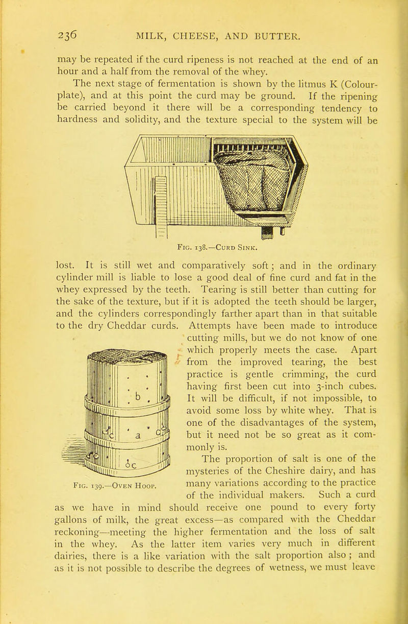 may be repeated if the curd ripeness is not reached at the end of an hour and a half from the removal of the whey. The next stage of fermentation is shown by the litmus K (Colour- plate), and at this point the curd may be ground. If the ripening be carried beyond it there will be a corresponding tendency to hardness and solidity, and the texture special to the system will be lost. It is still wet and comparatively soft; and in the ordinary cylinder mill is liable to lose a good deal of fine curd and fat in the whey expressed by the teeth. Tearing is still better than cutting for the sake of the texture, but if it is adopted the teeth should be larger, and the cylinders correspondingly farther apart than in that suitable to the dry Cheddar curds. Attempts have been made to introduce . cutting mills, but we do not know of one ' which properly meets the case. Apart <•/ from the improved tearing, the best practice is gentle crimming, the curd having first been cut into 3-inch cubes. It will be difficult, if not impossible, to avoid some loss by white whey. That is one of the disadvantages of the system, but it need not be so great as it com- monly is. The proportion of salt is one of the mysteries of the Cheshire dairy, and has many variations according to the practice of the individual makers. Such a curd we have in mind should receive one pound to every forty gallons of milk, the great excess—as compared with the Cheddar reckoning—meeting the higher fermentation and the loss of salt in the whey. As the latter item varies very much in different dairies, there is a like variation with the salt proportion also ; and as it is not possible to describe the degrees of wetness, we must leave as