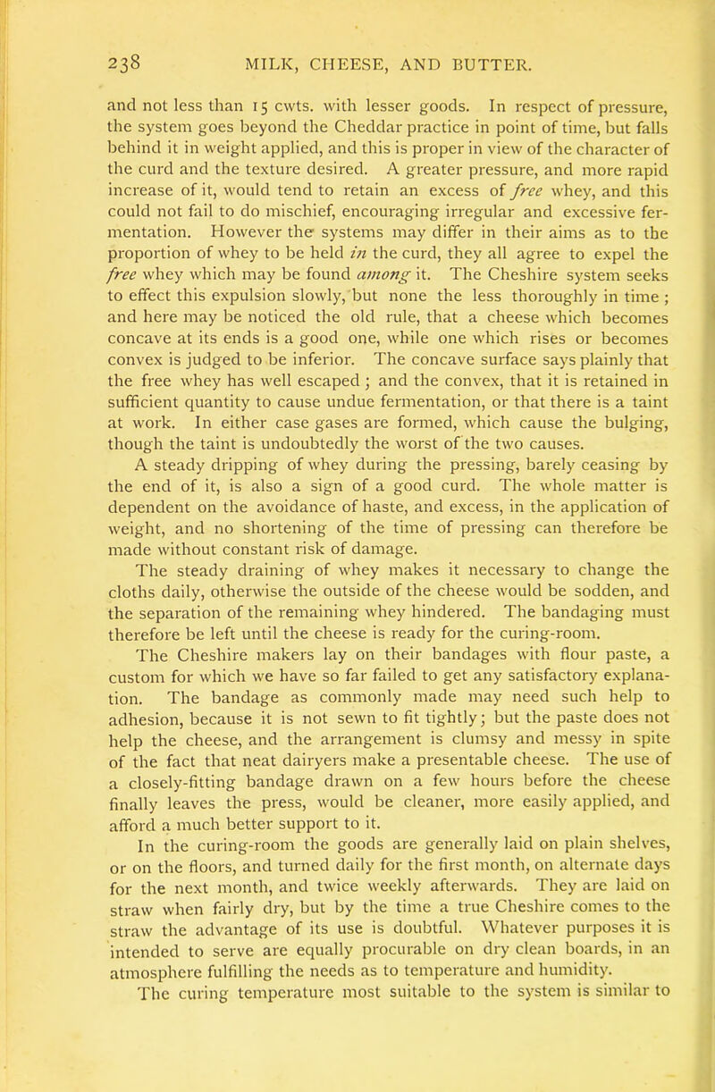and not less than 15 cwts. with lessei goods. In respect of pressure, the system goes beyond the Cheddar practice in point of time, but falls behind it in weight applied, and this is proper in view of the character of the curd and the texture desired. A greater pressure, and more rapid increase of it, would tend to retain an excess of free whey, and this could not fail to do mischief, encouraging irregular and excessive fer- mentation. However the systems may differ in their aims as to the proportion of whey to be held in the curd, they all agree to expel the free whey which may be found among it. The Cheshire system seeks to effect this expulsion slowly, but none the less thoroughly in time ; and here may be noticed the old rule, that a cheese which becomes concave at its ends is a good one, while one which rises or becomes convex is judged to be inferior. The concave surface says plainly that the free whey has well escaped; and the convex, that it is retained in sufficient quantity to cause undue fermentation, or that there is a taint at work. In either case gases are formed, which cause the bulging, though the taint is undoubtedly the worst of the two causes. A steady dripping of whey during the pressing, barely ceasing by the end of it, is also a sign of a good curd. The whole matter is dependent on the avoidance of haste, and excess, in the application of weight, and no shortening of the time of pressing can therefore be made without constant risk of damage. The steady draining of whey makes it necessary to change the cloths daily, otherwise the outside of the cheese would be sodden, and the separation of the remaining whey hindered. The bandaging must therefore be left until the cheese is ready for the curing-room. The Cheshire makers lay on their bandages with flour paste, a custom for which we have so far failed to get any satisfactory explana- tion. The bandage as commonly made may need such help to adhesion, because it is not sewn to fit tightly; but the paste does not help the cheese, and the arrangement is clumsy and messy in spite of the fact that neat dairyers make a presentable cheese. The use of a closely-fitting bandage drawn on a few hours before the cheese finally leaves the press, would be cleaner, more easily applied, and afford a much better support to it. In the curing-room the goods are generally laid on plain shelves, or on the floors, and turned daily for the first month, on alternate days for the next month, and twice weekly afterwards. They are laid on straw when fairly dry, but by the time a true Cheshire comes to the straw the advantage of its use is doubtful. Whatever purposes it is intended to serve are equally procurable on dry clean boards, in an atmosphere fulfilling the needs as to temperature and humidity. The curing temperature most suitable to the system is similar to