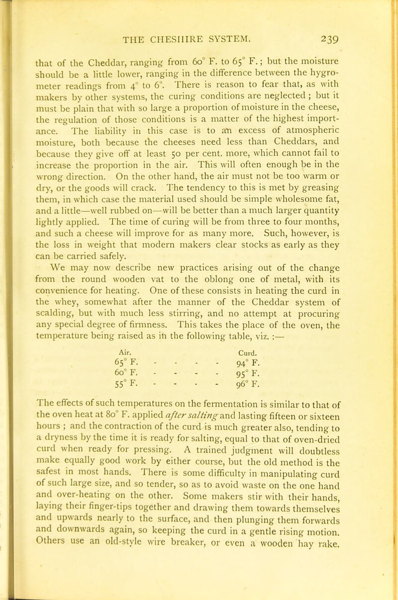 that of the Cheddar, ranging from 60° F. to 65° F.; but the moisture should be a little lower, ranging in the difference between the hygro- meter readings from 4° to 6°. There is reason to fear that, as with makers by other systems, the curing conditions are neglected ; but it must be plain that with so large a proportion of moisture in the cheese, the regulation of those conditions is a matter of the highest import- ance. The liability in this case is to an excess of atmospheric moisture, both because the cheeses need less than Cheddars, and because they give off at least 50 per cent, more, which cannot fail to increase the proportion in the air. This will often enough be in the wrong direction. On the other hand, the air must not be too warm or dry, or the goods will crack. The tendency to this is met by greasing them, in which case the material used should be simple wholesome fat, and a little—well rubbed on—will be better than a much larger quantity lightly applied. The time of curing will be from three to four months, and such a cheese will improve for as many more. Such, however, is the loss in weight that modern makers clear stocks as early as they can be carried safely. We may now describe new practices arising out of the change from the round wooden vat to the oblong one of metal, with its convenience for heating. One of these consists in heating the curd in the whey, somewhat after the manner of the Cheddar system of scalding, but with much less stirring, and no attempt at procuring any special degree of fiminess. This takes the place of the oven, the temperature being raised as ih the following table, viz. :— Air. Curd. 65° F. - - - - 94“ F. 60° F. - - - - 95“ F. 55“ F. - - - - 96° F. The effects of such temperatures on the fermentation is similar to that of the oven heat at 80° F. applied after salh'n^and lasting fifteen or sixteen hours ; and the contraction of the curd is much greater also, tending to a dryness by the time it is ready forsaking, equal to that of oven-dried curd when ready for pressing. A trained judgment will doubtless make equally good work by either course, but the old method is the safest in most hands. There is some difficulty in manipulating curd of such large size, and so tender, so as to avoid waste on the one hand and over-heating on the other. Some makers stir with their hands, laying their finger-tips together and drawing them towards themselves and upwards nearly to the surface, and then plunging them forwards and downwards again, so keeping the curd in a gentle rising motion. Others use an old-style wire breaker, or even a wooden hay rake.