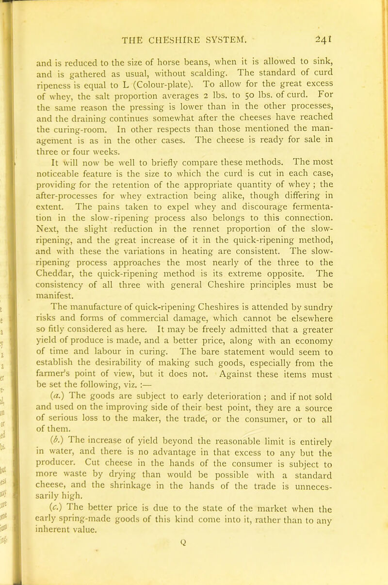 and is reduced to the size of horse beans, when it is allowed to sink, and is gathered as usual, without scalding. The standard of curd ripeness is equal to L (Colour-plate). To allow for the great excess of whey, the salt proportion averages 2 lbs. to 50 lbs. of curd. For the same reason the pressing is lower than in the other processes, and the draining continues somewhat after the cheeses have reached the curing-room. In other respects than those mentioned the man- agement is as in the other cases. The cheese is ready for sale in three or four weeks. It will now be well to briefly compare these methods. The most noticeable feature is the size to which the curd is cut in each case, providing for the retention of the appropriate quantity of whey ; the after-processes for whey extraction being alike, though differing in extent. The pains taken to expel whey and discourage fermenta- tion in the slow-ripening process also belongs to this connection. Next, the slight reduction in the rennet proportion of the slow- ripening, and the great increase of it in the quick-ripening method, and with these the variations in heating are consistent. The slow- ripening process approaches the most nearly of the three to the Cheddar, the quick-ripening method is its extreme opposite. The consistency of all three with general Cheshire principles must be manifest. The manufacture of quick-ripening Cheshires is attended by sundry risks and forms of commercial damage, which cannot be elsewhere so fitly considered as here. It may be freely admitted that a greater yield of produce is made, and a better price, along with an economy of time and labour in curing. The bare statement would seem to establish the desirability of making such goods, especially from the farmers point of view, but it does not. Against these items must be set the following, viz. :— («.) The goods are subject to early deterioration ; and if not sold and used on the improving side of their best point, they are a source of serious loss to the maker, the trade, or the consumer, or to all of them. (A) The increase of yield beyond the reasonable limit is entirely in water, and there is no advantage in that excess to any but the producer. Cut cheese in the hands of the consumer is subject to more waste by drying than would be possible with a standard cheese, and the shrinkage in the hands of the trade is unneces- sarily high. (c.) The better price is due to the state of the market when the early spring-made goods of this kind come into it, rather than to any inherent value. Q
