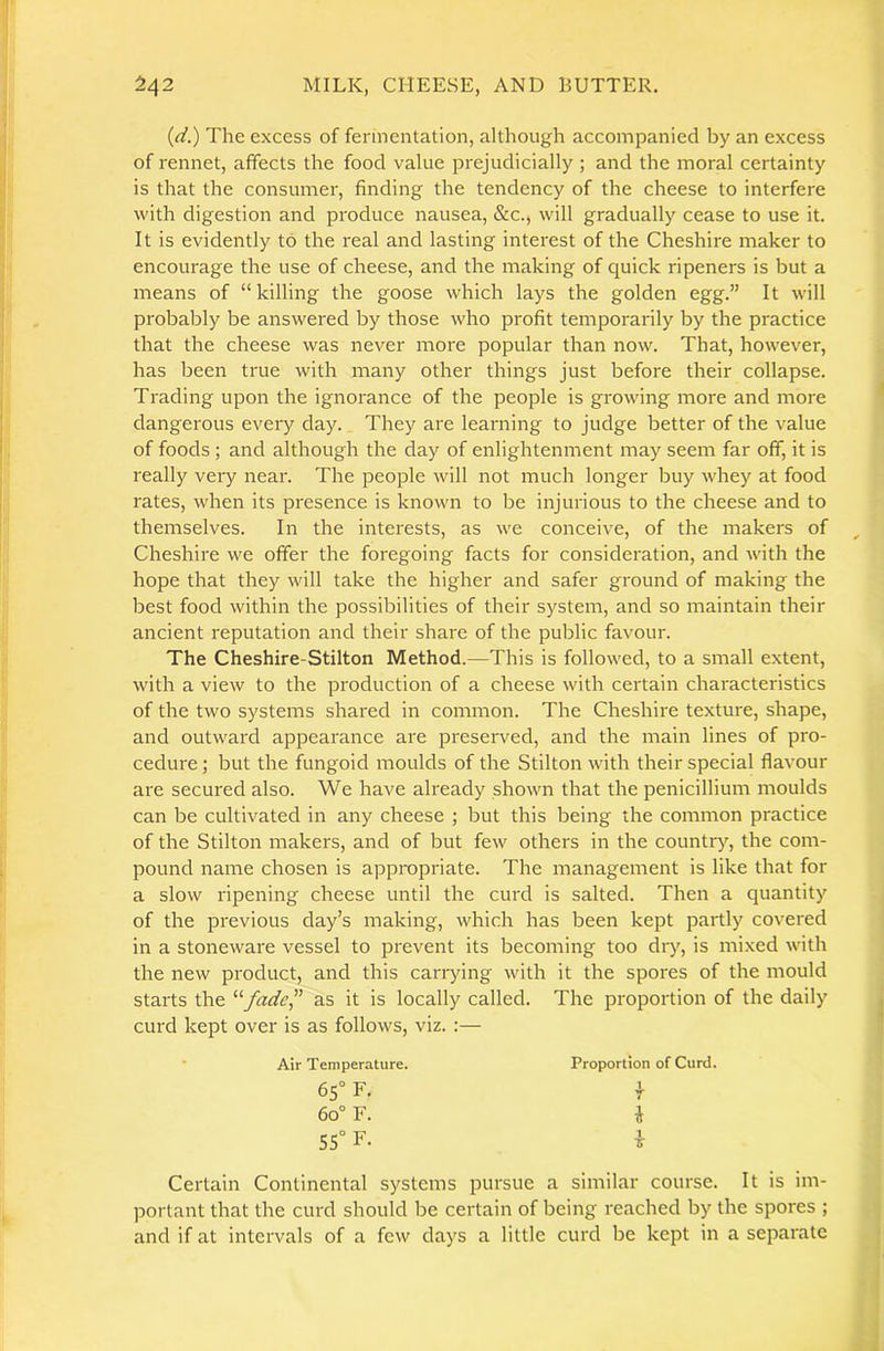 {(i.) The excess of fermentation, although accompanied by an excess of rennet, affects the food value prejudicially ; and the moral certainty is that the consumer, finding the tendency of the cheese to interfere with digestion and produce nausea, &c., will gradually cease to use it. It is evidently to the real and lasting interest of the Cheshire maker to encourage the use of cheese, and the making of quick ripeners is but a means of “killing the goose which lays the golden egg.” It will probably be answered by those who profit temporarily by the practice that the cheese was never more popular than now. That, however, has been true with many other things just before their collapse. Trading upon the ignorance of the people is growing more and more dangerous every day. They are learning to judge better of the value of foods ; and although the day of enlightenment may seem far off, it is really very near. The people will not much longer buy whey at food rates, when its presence is known to be injurious to the cheese and to themselves. In the interests, as we conceive, of the makers of Cheshire we offer the foregoing facts for consideration, and with the hope that they will take the higher and safer ground of making the best food within the possibilities of their system, and so maintain their ancient reputation and their share of the public favour. The Cheshire-Stilton Method.—This is followed, to a small extent, with a view to the production of a cheese with certain characteristics of the two systems shai'ed in common. The Cheshire texture, shape, and outward appearance are preserved, and the main lines of pro- cedure ; but the fungoid moulds of the Stilton with their special flavour are secured also. We have already shown that the penicillium moulds can be cultivated in any cheese ; but this being the common practice of the Stilton makers, and of but few others in the country, the com- pound name chosen is appropriate. The management is like that for a slow ripening cheese until the curd is salted. Then a quantity of the previous day’s making, which has been kept partly covered in a stoneware vessel to prevent its becoming too dr>', is mixed with the new product, and this carrying with it the spores of the mould starts the ‘^fade,” as it is locally called. The proportion of the daily curd kept over is as follows, viz. :— Air Temperature. 65° F. 60° F. 55“ F. Certain Continental systems pursue a similar course. It is im- portant that the curd should be certain of being reached by the spores ; and if at intervals of a few days a little curd be kept in a separate Proportion of Curd, r 1 z