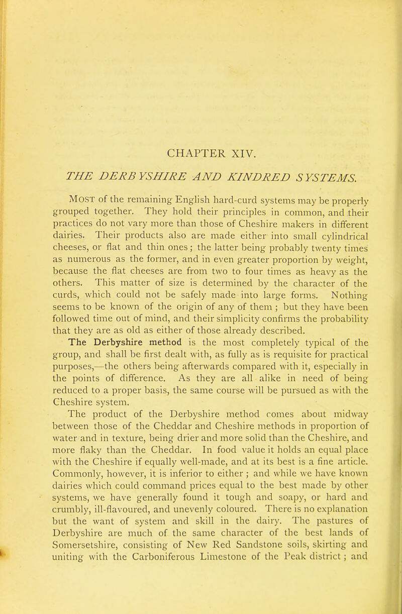 CHAPTER XIV. THE DERBYSHIRE AND KINDRED SYSTEMS. Most of the remaining English hard-curd systems may be properly grouped together. They hold their principles in common, and their practices do not vary more than those of Cheshire makers in different dairies. Their products also are made either into small cylindrical cheeses, or flat and thin ones ; the latter being probably twenty times as numerous as the former, and in even greater proportion by weight, because the flat cheeses are from two to four times as heavy as the others. This matter of size is determined by the character of the curds, which could not be safely made into large forms. Nothing seems to be known of the origin of any of them ; but they have been followed time out of mind, and their simplicity confirms the probability that they are as old as either of those already described. The Derbyshire method is the most completely typical of the group, and shall be first dealt with, as fully as is requisite for practical purposes,—the others being afterwards compared with it, especially in the points of difference. As they are all alike in need of being reduced to a proper basis, the same course will be pursued as with the Cheshire system. The product of the Derbyshire method comes about midway between those of the Cheddar and Cheshire methods in proportion of water and in texture, being drier and more solid than the Cheshire, and more flaky than the Cheddar. In food value it holds an equal place with the Cheshire if equally well-made, and at its best is a fine article. Commonly, however, it is inferior to either; and while we have known dairies which could command prices equal to the best made by other systems, we have generally found it tough and soapy, or hard and crumbly, ill-flavoured, and unevenly coloured. There is no explanation but the want of system and skill in the dairy. The pastures of Derbyshire are much of the same character of the best lands of Somersetshire, consisting of New Red Sandstone soils, skirting and uniting with the Carboniferous Limestone of the Peak district; and