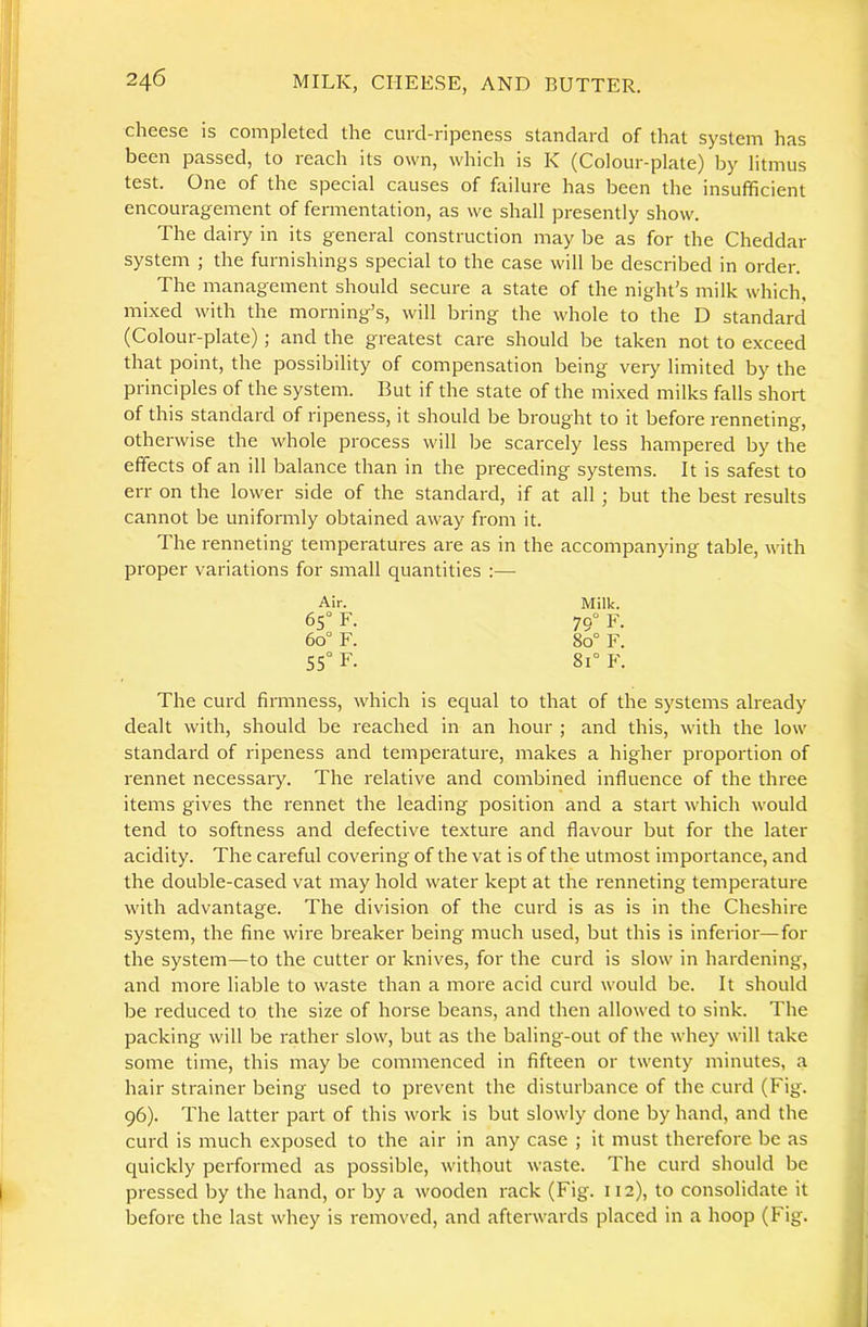 cheese is completed the curd-ripeness standard of that system has been passed, to reach its own, which is K (Colour-plate) by litmus test. One of the special causes of failure has been the insufficient encouragement of fermentation, as we shall presently show. The dairy in its general construction may be as for the Cheddar system ; the furnishings special to the case will be described in order. The management should secure a state of the night’s milk which, mixed with the morning’s, will bring the whole to the D standard (Colour-plate) ; and the greatest care should be taken not to exceed that point, the possibility of compensation being very limited by the principles of the system. But if the state of the mi.xed milks falls short of this standard of ripeness, it should be brought to it before renneting, otherwise the whole process will be scarcely less hampered by the effects of an ill balance than in the preceding systems. It is safest to err on the lower side of the standard, if at all ; but the best results cannot be uniformly obtained away from it. The renneting temperatures are as in the accompanying table, with proper variations for small quantities :—• Air. Milk. 65° F. 79° F. 60° F. 80° F. 55° F. 81° F. The curd firmness, which is equal to that of the systems already dealt with, should be reached in an hour ; and this, with the low standard of ripeness and temperature, makes a higher proportion of rennet necessary. The relative and combined influence of the three items gives the rennet the leading position and a start which would tend to softness and defective texture and flavour but for the later acidity. The careful covering of the vat is of the utmost importance, and the double-cased vat may hold water kept at the renneting temperature with advantage. The division of the curd is as is in the Cheshire system, the fine wire breaker being much used, but this is inferior—for the system—to the cutter or knives, for the curd is slow in hardening, and more liable to waste than a more acid curd would be. It should be reduced to the size of horse beans, and then allowed to sink. The packing will be rather slow, but as the baling-out of the whey will take some time, this may be commenced in fifteen or twenty minutes, a hair strainer being used to prevent the disturbance of the curd (Fig. 96). The latter part of this work is but slowly done by hand, and the curd is much exposed to the air in any case ; it must therefore be as quickly performed as possible, without waste. The curd should be pressed by the hand, or by a wooden rack (Fig. 112), to consolidate it before the last whey is removed, and afterwards placed in a hoop (Fig.