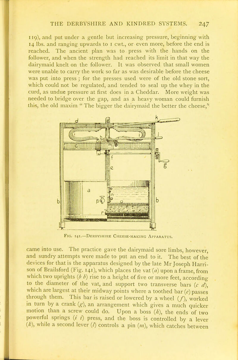 119), and put under a gentle but increasing pressure, beginning with 14 lbs. and ranging upwards to i cwt., or even more, before the end is reached. The ancient plan was to press with the hands on the follower, and when the strength had reached its limit in that way the dair)’maid knelt on the follower. It was observed that small women were unable to cany the work so far as was desirable before the cheese was put into press ; for the presses used were of the old stone sort, which could not be regulated, and tended to seal up the whey in the curd, as undue pressure at first does in a Cheddar. More weight was needed to bridge over the gap, and as a heavy woman could furnish this, the old maxim “ The bigger the dairymaid the better the cheese,” Fig. 141.—Derbyshire Cheese-making Apparatus. came into use. The practice gave the dairymaid sore limbs, however, and sundiy attempts were made to put an end to it. The best of the devices for that is the apparatus designed by the late Mr Joseph Harri- son of Brailsford (Fig. 141), which places the vat (a) upon a frame, from which two uprights d) rise to a height of five or more feet, according to the diameter of the vat, and support two transverse bars (c d), which are largest at their midway points where a toothed bar (e) passes through them. This bar is raised or lowered by a wheel (/), worked in turn by a crank (^^), an arrangement which gives a much cpiicker motion than a screw could do. Upon a boss {/i), the ends of two powerful springs (/ i) press, and the boss is controlled by a lever (/t), while a second lever (/) controls a pin (w/), which catches between