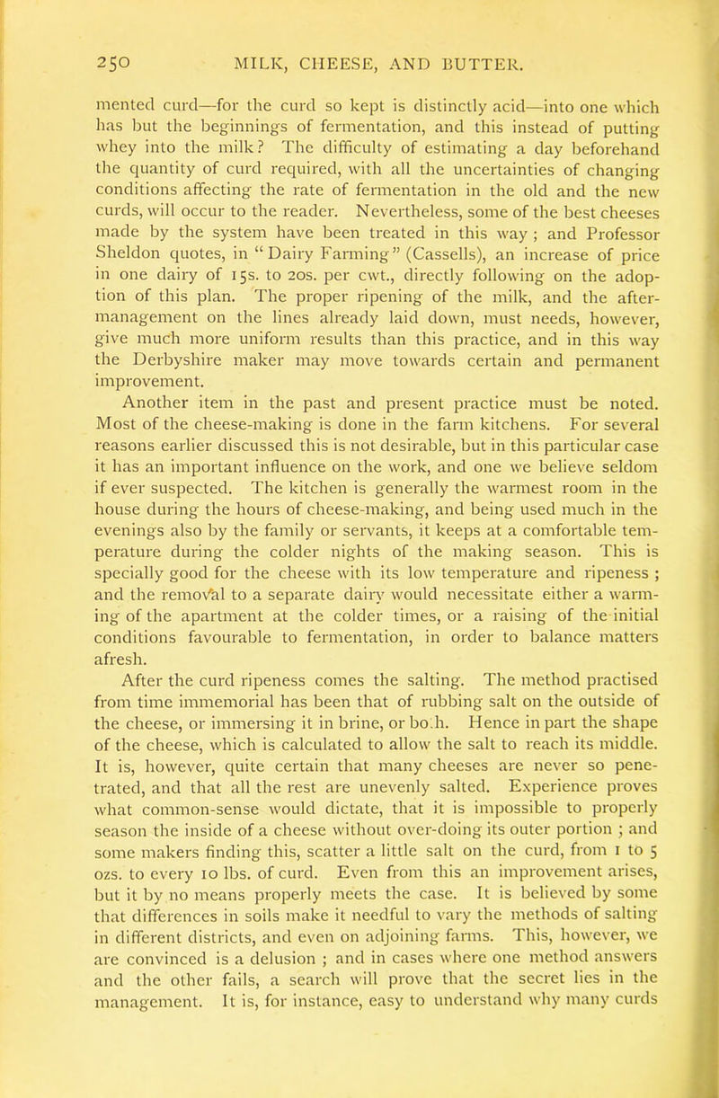 mented curd—for the curd so kept is distinctly acid—into one which has but the beginnings of fermentation, and this instead of putting whey into the milk.? The difficulty of estimating a day beforehand the Cjuantity of curd reciuired, with all the uncertainties of changing conditions affecting the rate of fermentation in the old and the new curds, will occur to the reader. Nevertheless, some of the best cheeses made by the system have been treated in this way ; and Professor Sheldon cjuotes, in “Dairy Farming” (Cassells), an increase of price in one dairy of 15s. to 20s. per cwt., directly following on the adop- tion of this plan. The proper ripening of the milk, and the after- management on the lines already laid down, must needs, however, give much more uniform results than this practice, and in this way the Derbyshire maker may move towards certain and permanent impi-ovement. Another item in the past and present practice must be noted. Most of the cheese-making is done in the farm kitchens. For several reasons earlier discussed this is not desirable, but in this particular case it has an important influence on the work, and one we believe seldom if ever suspected. The kitchen is generally the warmest room in the house during the hours of cheese-making, and being used much in the evenings also by the family or seiwants, it keeps at a comfortable tem- perature during the colder nights of the making season. This is specially good for the cheese with its low temperature and ripeness ; and the remov'al to a separate dairy would necessitate either a warm- ing of the apartment at the colder times, or a raising of the initial conditions favourable to fermentation, in order to balance matters afresh. After the curd ripeness comes the salting. The method practised from time immemorial has been that of rubbing salt on the outside of the cheese, or immersing it in brine, or bo:h. Hence in part the shape of the cheese, which is calculated to allow the salt to reach its middle. It is, however, quite certain that many cheeses are never so pene- trated, and that all the rest are unevenly salted. Experience proves what common-sense would dictate, that it is impossible to properly season the inside of a cheese without over-doing its outer portion ; and some makers finding this, scatter a little salt on the curd, from i to 5 ozs. to every 10 lbs. of curd. Even from this an improvement arises, but it by no means properly meets the case. It is believed by some that differences in soils make it needful to vary the methods of salting in different districts, and even on adjoining fanns. This, however, we are convinced is a delusion ; and in cases where one method answers and the other fails, a search will prove that the secret lies in the management. It is, for instance, easy to understand why many curds