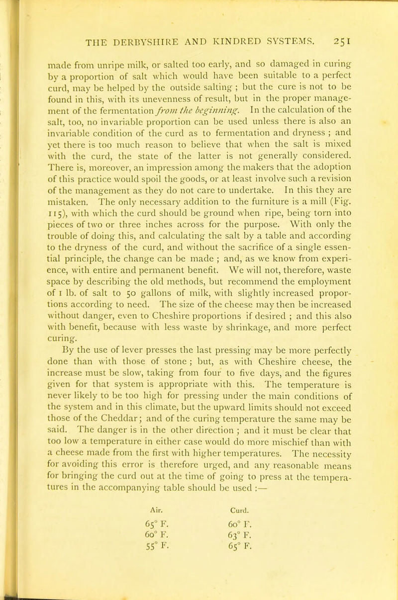 made from unripe milk, or salted too early, and so damaged in curing by a proportion of salt which would have been suitable to a perfect curd, may be helped by the outside salting ; but the cure is not to be found in this, with its unevenness of result, but in the proper manage- ment of the fermentation from the beginning. In the calculation of the salt, too, no invariable proportion can be used unless there is also an invariable condition of the curd as to fermentation and dryness ; and yet there is too much reason to believe that when the salt is mixed with the curd, the state of the latter is not generally considered. There is, moreover, an impression among the makers that the adoption of this practice would spoil the goods, or at least involve such a revision of the management as they do not care to undertake. In this they are mistaken. The only necessary addition to the furniture is a mill (Fig. 115), with which the curd should be ground when ripe, being torn into pieces of two or three inches across for the purpose. With only the trouble of doing this, and calculating the salt by a table and according to the drj'ness of the curd, and without the sacrifice of a single essen- tial principle, the change can be made ; and, as we know from experi- ence, with entire and permanent benefit. We will not, therefore, waste space by describing the old methods, but recommend the employment of I lb. of salt to 50 gallons of milk, with slightly increased propor- tions according to need. The size of the cheese may then be increased without danger, even to Cheshire proportions if desired ; and this also with benefit, because with less waste by shrinkage, and more perfect curing. By the use of lever presses the last pressing may be more perfectly done than with those of stone ; but, as with Cheshire cheese, the increase must be slow, taking from four to five days, and the figures given for that system is appropriate with this. The temperature is never likely to be too high for pressing under the main conditions of the system and in this climate, but the upward limits should not exceed those of the Cheddar; and of the curing temperature the same may be said. The danger is in the other direction ; and it must be clear that too low a temperature in either case would do more mischief than with a cheese made from the first with higher temperatures. The necessity for avoiding this error is therefore urged, and any reasonable means for bringing the curd out at the time of going to press at the tempera- tures in the accompanying table should be used :— Air. Curd. 65° F. 60° r. 60° F. 63° F. 55“ F. 65° F.