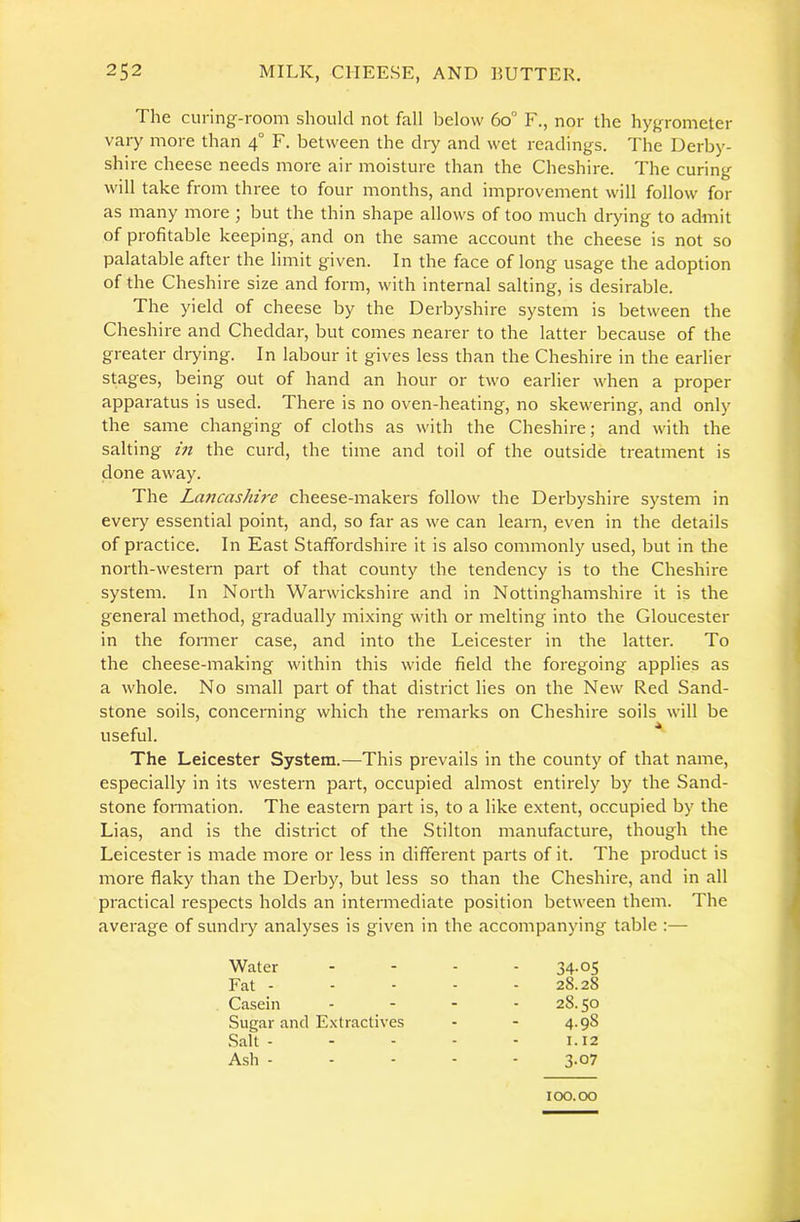 The curing-room should not fall below 6o° F., nor the hygrometer vary more than 4° F. between the dry and wet readings. The Derby- shire cheese needs more air moisture than the Cheshire. The curing will take from three to four months, and improvement will follow for as many more ; but the thin shape allows of too much drying to admit of profitable keeping, and on the same account the cheese is not so palatable after the limit given. In the face of long usage the adoption of the Cheshire size and form, with internal salting, is desirable. The yield of cheese by the Derbyshire system is between the Cheshire and Cheddar, but comes nearer to the latter because of the greater drying. In labour it gives less than the Cheshire in the earlier stages, being out of hand an hour or two earlier when a proper apparatus is used. There is no oven-heating, no skewering, and only the same changing of cloths as with the Cheshire; and with the salting in the curd, the time and toil of the outside treatment is done away. The Lancashire cheese-makers follow the Derbyshire system in every essential point, and, so far as we can learn, even in the details of practice. In East Staffordshire it is also commonly used, but in the north-western part of that county the tendency is to the Cheshire system. In North Warwickshire and in Nottinghamshire it is the general method, gradually mixing with or melting into the Gloucester in the former case, and into the Leicester in the latter. To the cheese-making within this wide field the foregoing applies as a whole. No small part of that district lies on the New Red Sand- stone soils, concerning which the remarks on Cheshire soils will be useful. The Leicester System.—This prevails in the county of that name, especially in its western part, occupied almost entirely by the Sand- stone formation. The eastern part is, to a like extent, occupied by the Lias, and is the district of the Stilton manufacture, though the Leicester is made more or less in different parts of it. The product is more flaky than the Derby, but less so than the Cheshire, and in all practical respects holds an intermediate position between them. The average of sundry analyses is given in the accompanying table :— Water - 34-05 Fat - - 28.28 Casein - 28.50 Sugar and Extractives - 4.98 Salt - - 1.12 Ash - - 3.07 100.00