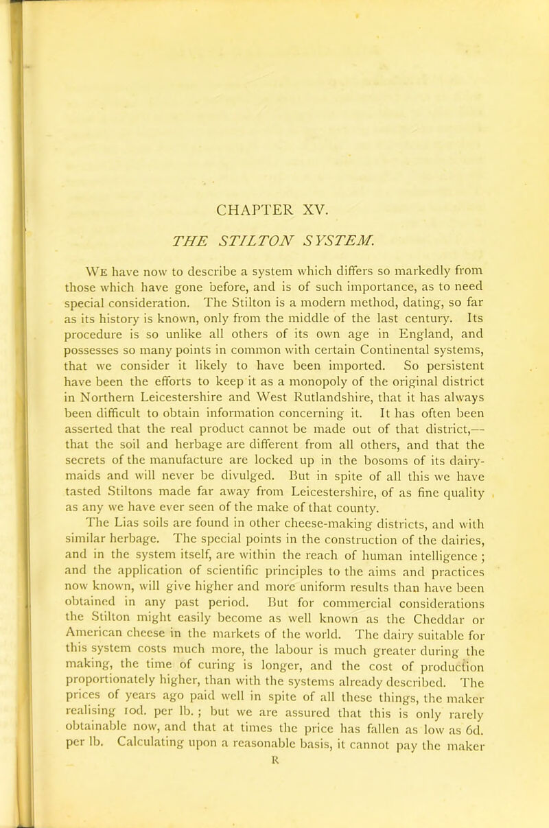 CHAPTER XV. THE STILTON SYSTEM. We have now to describe a system which differs so markedly from those which have gone before, and is of such importance, as to need special consideration. The Stilton is a modern method, dating, so far as its history is known, only from the middle of the last century. Its procedure is so unlike all others of its own age in England, and possesses so many points in common with certain Continental systems, that we consider it likely to have been imported. So persistent have been the efforts to keep it as a monopoly of the original district in Northern Leicestershire and West Rutlandshire, that it has always been difficult to obtain information concerning it. It has often been asserted that the real product cannot be made out of that district,— that the soil and herbage are different from all others, and that the secrets of the manufacture are locked up in the bosoms of its dairy- maids and will never be divulged. But in spite of all this we have tasted Stiltons made far away from Leicestershire, of as fine quality , as any we have ever seen of the make of that county. The Lias soils are found in other cheese-making districts, and with similar herbage. The special points in the construction of the dairies, and in the system itself, are within the reach of human intelligence ; and the application of scientific principles to the aims and practices now known, will give higher and more uniform results than have been obtained in any past period. But for commercial considerations the Stilton might easily become as well known as the Cheddar or American cheese in the markets of the world. The dairy suitable for this system costs much more, the labour is much greater during the making, the time of curing is long-er, and the cost of production proportionately higher, than with the systems already described. The prices of years ago paid well in spite of all these things, the maker realising lod. per lb. ; but we are assured that this is only rarely obtainable now, and that at times the price has fallen as low as 6d. per lb. Calculating upon a reasonable basis, it cannot pay the maker R
