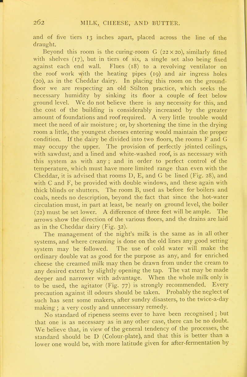 and of five tiers 13 inches apart, placed across the line of the draught. Beyond this room is the curing-room G (22 x 20), similarly fitted with shelves (17), but in tiers of si.x, a single set also being fixed against each end wall. Flues (18) to a revolving ventilator on the roof work with the heating pipes (19) and air ingress holes (20), as in the Cheddar dairy. In placing this room on the ground- floor we are respecting an old Stilton practice, which seeks the necessary humidity by sinking its floor a couple of feet below ground level. We do not believe there is any necessity for this, and the cost of the building is considerably increased by the greater amount of foundations and roof required. A vei-y little trouble would meet the need of air moisture; or, by shortening the time in the drj'ing room a little, the youngest cheeses entering would maintain the proper condition. If the dairy be divided into two floors, the rooms F and G may occupy the upper. The provision of perfectly jointed ceilings, with sawdust, and a lined and white-washed roof, is as necessary with this system as with any ; and in order to perfect control of the temperature, which must have more limited range than even with the Cheddar, it is advised that rooms D, E, and G be lined (Fig. 28), and with C and F, be provided with double windows, and these again with thick blinds or shutters. The room B, used as before for boilers and coals, needs no description, beyond the fact that since the hot-water circulation must, in part at least, be nearly on ground level, the boiler (22) must be set lower. A difference of three feet will be ample. The arrows show the direction of the various floors, and the drains are laid as in the Cheddar dairy (Fig. 32). The management of the night’s milk is the same as in all other systems, and where creaming is done on the old lines any good setting system may be followed. The use of cold water will make the ordinary double vat as good for the purpose as any, and for enriched cheese the creamed milk may then be drawn from under the cream to any desired extent by slightly opening the tap. The vat may be made deeper and narrower with advantage. When the whole milk only is to be used, the agitator (Fig. 77) is strongly recommended. Ever)' precaution against ill odours should be taken. Probably the neglect of such has sent some makers, after sundry disasters, to the twice-a-day making ; a very costly and unnecessary remedy. No standard of ripeness seems ever to have been recognised ; but that one is as necessary as in any other case, there can be no doubt. We believe that, in view of the general tendency of the processes, the standard should be D (Colour-plate), and that this is better than a lower one would be, with more latitude given for after-fermentation by