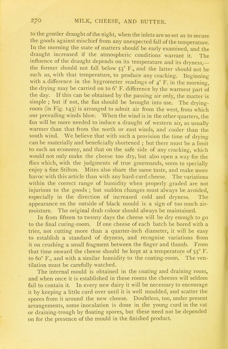 to the gentler draught of the night, when the inlets are so set as to secure the goods against mischief from any unexpected fall of the temperature. In the morning the state of matters should be early examined, and the draught increased if the atmospheric conditions warrant it. The influence of the draught depends on its temperature and its dr>mess, the former should not fall below 55° F., and the latter should not be such as, with that temperature, to produce any cracking. Beginning with a difference in the hygrometer readings of 4° F. in the morning, the drying may be carried on to 6° F. difference by the warmest part of the day. If this can be obtained by the passing air only, the matter is simple ; but if not, the fan should be brought into use. The drying- room (in Fig. 143) is arranged to admit air from the west, from which our prevailing winds blow. When the wind is in the other quarters, the fan will be more needed to induce a draught of western air, as usually warmer than that from the north or east winds, and cooler than the south wind. We believe that with such a provision the time of drynng can be materially and beneficially shortened ; but there must be a limit to such an economy, and that on the safe side of any cracking, which would not only make the cheese too dry, but also open a way for the flies which, with the judgments of true gourmands, seem to specially enjoy a fine Stilton. Mites also share the same taste, and make more havoc with this article than with any hard-curd cheese. The variations within the correct range of humidity when properly graded are not injurious to the goods ; but sudden changes must always be avoided, especially in the direction of increased cold and dryness. The appearance on the outside of black mould is a sign of too much air- moisture. The original drab colour should always be maintained. In from fifteen to twenty days the cheese will be diy enough to go to the final curing-room. If one cheese of each batch be bored with a trier, not cutting more than a quarter-inch diameter, it will be easy to establish a standard of dryness, and recognise variations from it on crushing a small fragment between the finger and thumb. From that time onward the cheese should be kept at a temperature of 55° F. to 60“ F., and with a similar humidity to the coating-room. The ven- tilation must be carefully watched. The internal mould is obtained in the coating and draining room, and when once it is established in these rooms the cheeses will seldom fail to contain it. In every new dairy it will be necessary to encourage it by keeping a little curd over until it is well moulded, and scatter the spores from it around the new cheese. Doubtless, too, under present arrangements, some inoculation is done in the young curd in the vat or draining-trough by floating spores, but these need not be depended on for the presence of the mould in the finished product.