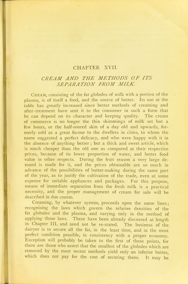 CREAM AND THE METHODS OF ITS SETAE AT/ON FROM MILK. Cream, consisting of the fat globules of milk with a portion of the plasma, is of itself a food, and the source of butter. Its use at the table has greatly increased since better methods of creaming and after-treatment have sent it to the consumer in such a form that he can depend on its character and keeping quality. The cream of commerce is no longer the thin skimmings of milk set but a few hours, or the half-soured skin of a day old and upwards, for- merly sold as a great favour to the dwellers in cities, to whom the name suggested a perfect delicacy, and who were happy with it in the absence of anything better; but a thick and sweet article, which is much cheaper than the old one as compared at their respective prices, because of its lower proportion of water, and better food value in other respects. During the fruit season a very large de- mand is made for it, and the prices obtainable are so much in advance of the possibilities of butter-making during the same part of the year, as to justify the cultivation of the trade, even at some expense for suitable appliances and packages. For this purpose, means of immediate separation from the fresh milk is a practical necessity, and the proper management of cream for sale will be described in due course. Creaming, by whatever system, proceeds upon the same lines; recognising the laws which govern the relative densities of the fat globules and the plasma, and varying only in the method of applying those laws. These have been already discussed at length in Chapter III, and need not be re-stated. The business of the dairyer is to secure all the fat, in the least time, and in the most perfect condition possible, in consistency with a proper economy. Exception will probably be taken to the first of these points, for there are those who assert that the smallest of the globules which are removed by the most recent methods yield only an inferior butter, which does not pay for the cost of securing- them. It may be