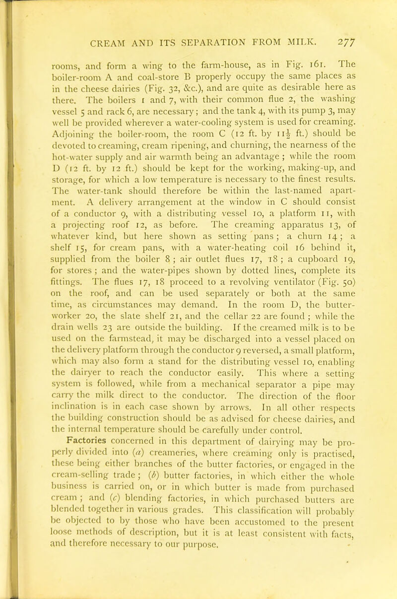 rooms, and form a wing to the farm-house, as in Fig. 161. The boiler-room A and coal-store B properly occupy the same places as in the cheese dairies (Fig. 32, &c.), and arc quite as desirable here as there. The boilers i and 7, with their common flue 2, the washing vessel 5 and rack 6, are necessary; and the tank 4, with its pump 3, may well be provided wherever a water-cooling system is used for creaming. Adjoining the boiler-room, the room C (12 ft. by 115 ft.) should be devoted to creaming, cream ripening, and churning, the nearness of the hot-water supply and air warmth being an advantage ; while the room D (f2 ft. by 12 ft.) should be kept for the working, making-up, and storage, for which a low temperature is necessary to the finest results. The water-tank should therefore be within the last-named apart- ment. A delivery arrangement at the window in C should consist of a conductor 9, with a distributing vessel 10, a platform ii, with a projecting roof 12, as before. The creaming apparatus 13, of whatever kind, but here shown as setting pans; a churn 14; a shelf 15, for cream pans, with a water-heating coil 16 behind it, supplied from the boiler 8; air outlet flues 17, 18; a cupboard 19, for stores ; and the water-pipes shown by dotted lines, complete its fittings. The flues 17, 18 proceed to a revolving ventilator (Fig. 50) on the roof, and can be used separately or both at the same time, as circumstances may demand. In the room D, the butter- worker 20, the slate shelf 21, and the cellar 22 are found ; while the drain wells 23 are outside the building. If the creamed milk is to be used on the farmstead, it may be discharged into a vessel placed on the delivery platform through the conductor 9 reversed, a small platform, which may also form a stand for the distributing vessel 10, enabling the dairyer to reach the conductor easily. This where a setting system is followed, while from a mechanical separator a pipe may carry the milk direct to the conductor. The direction of the floor inclination is in each case shown by arrows. In all other respects the building construction should be as advised for cheese dairies, and the internal temperature should be carefully under control. Factories concerned in this depcartment of dairying may be pro- perly divided into (a) creameries, where creaming only is practised, these being either branches of the butter factories, or engaged in the cream-selling trade ; {/>) butter factories, in which either the whole business is carried on, or in which butter is made from purchased cream ; and (c) blending factories, in which purchased butters are blended together in various grades. This classification will probably be objected to by those who have been accustomed to the present loose methods of description, but it is at least consistent with facts, £Vnd therefore necessary to our purpose.