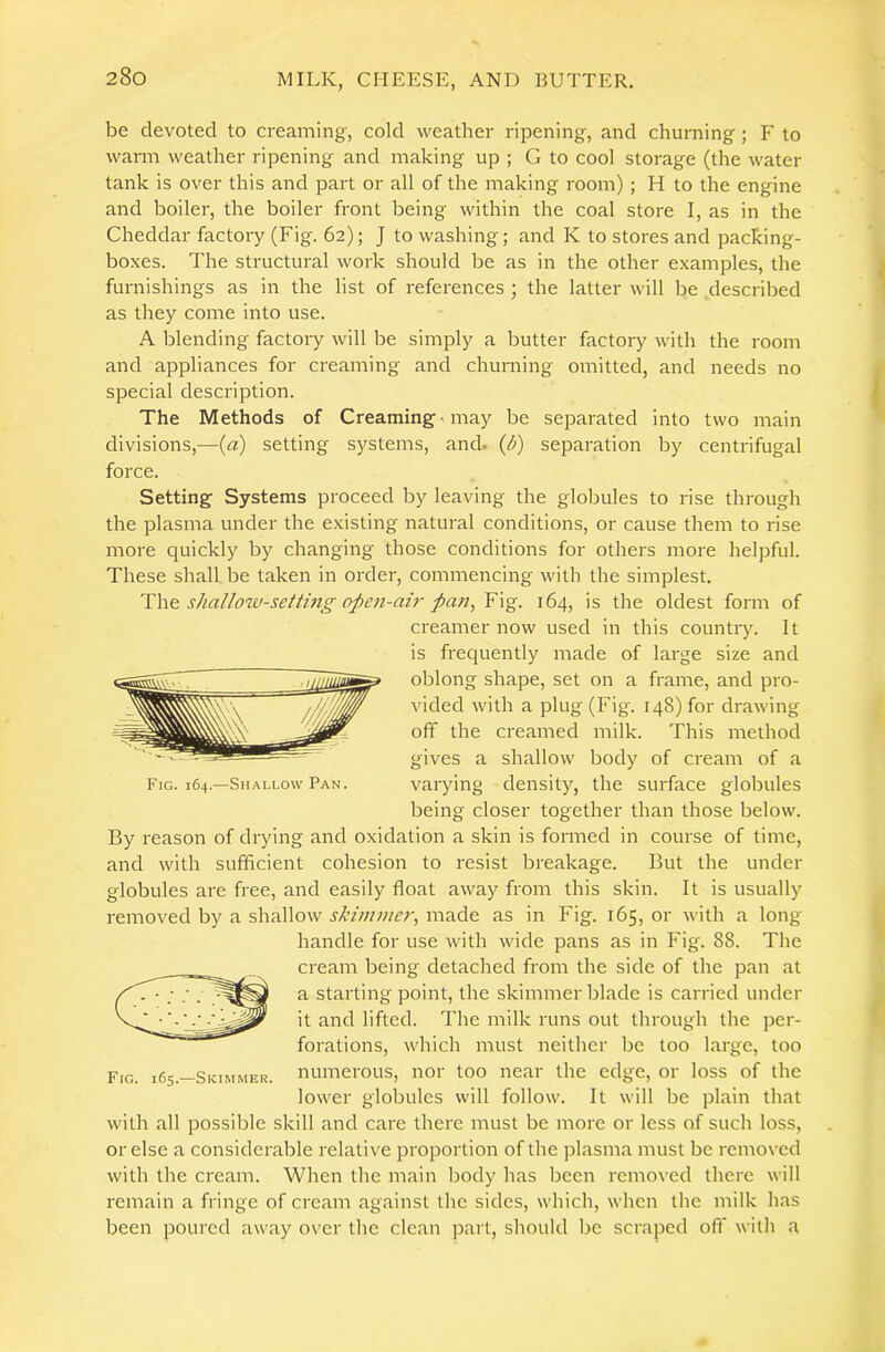 be devoted to creaming, cold weather ripening, and churning ; F to warm weather ripening and making up ; G to cool storage (the water tank is over this and part or all of the making room) ; H to the engine and boiler, the boiler front being within the coal store I, as in the Cheddar factory (Fig. 62); J to washing; and K to stores and packing- boxes. The structural work should be as in the other examples, the furnishings as in the list of references ; the latter will be described as they come into use. A blending factory will be simply a butter factory with the room and appliances for creaming and churning omitted, and needs no special description. The Methods of Creaming may be separated into two main divisions,—(a) setting systems, and. (d) separation by centrifugal force. Setting Systems proceed by leaving the globules to rise through the plasma under the existing natural conditions, or cause them to rise more quickly by changing those conditions for others more helpful. These shall be taken in order, commencing with the simplest. shallow-setting open-ah'pan, Y\^. 164, is the oldest form of creamer now used in this countiy. It is frequently made of large size and oblong shape, set on a frame, and pro- vided with a plug (Fig. 148) for drawing off the creamed milk. This method gives a shallow body of cream of a varying density, the surface globules being closer together than those below. By reason of drying and oxidation a skin is formed in course of time, and with sufficient cohesion to resist breakage. But the under globules are free, and easily float away from this skin. It is usually removed by a shallow .y/’zw;;/£’r, made as in Fig. 165,01- with a long handle for use with wide pans as in Fig. 88. The cream being detached from the side of the pan at a starting point, the skimmer blade is carried under it and lifted. The milk runs out through the per- forations, which must neither be too large, too numerous, nor too near the edge, or loss of the lower globules will follow. It will be plain that with all possible skill and care there must be more or less of such loss, or else a considerable relative proportion of the plasma must be removed with the cream. When the main body has been removed there will remain a fringe of cream against the sides, which, when the milk has been poured away over the clean part, should be scraped off with a Fig. 164.—Shallow Pan. Fig. 165.—Skimmer.