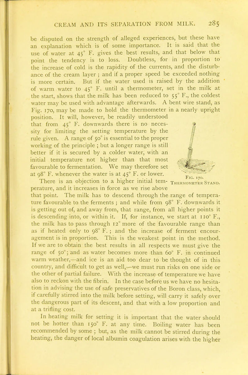 be disputed on the strength of alleged experiences, but these have an explanation which is of some importance. It is said that the use of water at 45° F. gives the best results, and that below that point the tendency is to loss. Doubtless, for in proportion to the increase of cold is the rapidity of the currents, and the disturb- ance of the cream layer ; and if a proper speed be exceeded nothing is more certain. But if the water used is raised by the addition ‘ of wami water to 45° F. until a thermometer, set in the milk at the start, shows that the milk has been reduced to 55° F., the coldest water may be used with advantage afterwards. A bent wire stand, as Fig. 170, maybe made to hold the thermometer in a nearly upright position. It will, however, be readily understood that from 45° F. downwards there is no neces- sity for limiting the setting temperature by the rule given. A range of 50° is essential to the proper working of the principle ; but a longer range is still better if it is secured by a colder water, with an initial temperature not higher than that most favourable to fennentation. We may therefore set at q8° F. whenever the water is at 45° F. or lower. 1 • , • • • 1 Fig. 170. There is an objection to a higher initial tern- thermometer Stand. perature, and it increases in force as we rise above that point. The milk has to descend through the range of tempera- ture favourable to the ferments ; and while from 98° F. downwards it is getting out of, and away from, that range, from all higher points it is descending into, or within it. If, for instance, we start at 110° F., the milk has to pass through 12° more of the favourable range than as if heated only to 98° F. ; and the increase of ferment encour- agement is in proportion. This is the weakest point in the method. If we are to obtain the best results in all respects we must give the range of 50°; and as water becomes more than 60° F. in continued warm weather,—and ice is an aid too dear to be thought of in this country, and difficult to get as well,—we must run risks on one side or the other of partial failure. With the increase of temperature we have also to reckon with the fibrin. In the case before us we have no hesita- tion in advising the use of safe preservatives of the Boron class, which, if carefully stirred into the milk before setting, will carry it safely over the dangerous part of its descent, and that with a low proportion and at a trifling cost. In heating milk for setting it is important that the water should not be hotter than 150“ F. at any time. Boiling water has been recommended by some ; but, as the milk cannot be stirred during the heating, the danger of local albumin coagulation arises with the higher