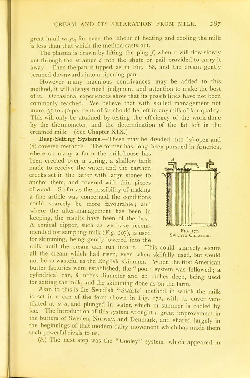 great in all ways, for even the labour of healing and cooling the milk is less than that which the method casts out. The plasma is drawn by lifting the plug yj when it will flow slowly out through the strainer i into the shute or pail provided to carry it away. Then the pan is tipped, as in Fig. 168, and the cream gently scraped downwards into a ripening-pan. However many ingenious contrivances may be added to this method, it will always need judgment and attention to make the best of it. Occasional experiences show that its possibilities have not been commonly reached. We believe that with skilled management not more .35 to .40 per cent, of fat should be left in any milk of fair quality. This will only be attained by testing the efficiency of the work done by the thermometer, and the determination of the fat left in the creamed milk. (See Chapter XIX.) Deep-Setting Systems.—These may be divided into {a) open and {b) covered methods. The former has long been pursued in America, where on many a farm the milk-house has been erected over a spring, a shallow tank made to receive the water, and the earthen crocks set in the latter with large stones to anchor them, and covered with thin pieces of wood. So far as the possibility of making a fine article was concerned, the conditions could scarcely be more favourable; and where the after-management has been in keeping, the results have been of the best. A conical dipper, such as we have recom- mended for sampling milk (Fig. 207), is used for skimming, being gently lowered into the milk until the cream can run into it. This could scarcely secure all the cream which had risen, even when skilfully used, but would not be so wasteful as the English skimmer. When the first American butter factories were established, the “ pool ” system was followed ; a cylindrical can, 8 inches diameter and 22 inches deep, being used for setting the milk, and the skimming done as on the farm. Akin to this is the Swedish “Swartz” method, in which the milk IS set in a can of the form shown in Fig. 172, with its cover ven- tilated at a a, and plunged in water, which in summer is cooled by ice. The introduction of this system wrought a great improvement in the butters of Sweden, Norway, and Denmark, and shared largely in the beginnings of that modern dairy movement which has made them such powerful rivals to us. (A) The next step was the “Cooley” system which appeared in Fig. 172. Swartz Creamer.
