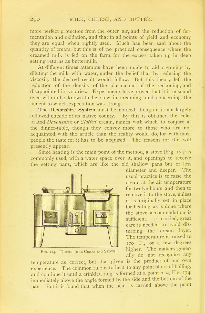 more perfect protection from the outer air, and the reduction of fer- mentation and oxidation, and that in all points of yield and economy they are equal when rightly used. Much has been said about the quantity of cream, but this is of no practical consequence where the creamed milk is fed on the farm, for the excess taken up in deep setting returns as buttermilk. At different times attempts have been made to aid creaming by diluting the milk with water, under the belief that by reducing the viscosity the desired result would follow. But this theory left the reduction of the density of the plasma out of the reckoning, and disappointed its votaries. Experiments have proved that it is unsound even with milks known to be slow in creaming, and concerning the benefit to which expectation was strong. The Devonshire System must be noticed, though it is not largely followed outside of its native county. By this is obtained the cele- brated Devonshire or Clotted cream, names with which to conjure at the dinner-table, though they convey more to those who are not acquainted with the article than the reality would do, for with most people the taste for it has to be acquired. The reasons for this will presently appear. Since heating is the main point of the method, a stove (Fig. 174) is commonly used, with a water space over it, and openings to receive the setting pans, which are like the old shallow pans but of less diameter and deeper. The usual practice is to raise the cream at the air temperature for twelve hours and then to remove it to the stove, unless it is originally set in place for heating as is done where the stove accommodation is sufficient. If carried, great care is needed to avoid dis- turbing the cream layer. The temperature is raised to 170° F., or a few degrees F.c .74-Bevonsh.kk CKKA^..NG Stove. The uiakers gener- ally do not recognise any temperature as correct, but that given is the product of our ovn experience. The common rule is to heat to any point shoit of boiling, and continue it until a crinkled ring is formed at a point a a, h ig. 174, immediately above the angle formed by the side and the bottom of the pan. But it is found that when the heat is carried above the point