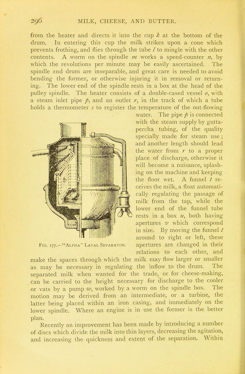 from the heater and directs it into the cup k at the bottom of the drum. In entering this cup the milk strikes upon a cone which prevents frothing, and flies through the tube / to mingle with the other contents. A worm on the spindle vi works a speed-counter «, by which the revolutions per minute may be easily ascertained. The spindle and drum are inseparable, and great care is needed to avoid bending the former, or otherwise injuring it in removal or return- ing. The lower end of the spindle rests in a box at the head of the pulley spindle. The heater consists of a double-cased vessel 0^ with a steam inlet pipe and an outlet r, in the track of which a tube holds a thermometer s to register the temperature of the out-flowing water. The pipe p is connected with the steam supply by gutta- percha tubing, of the quality specially made for steam use ; and another length should lead the water from r to a. proper place of discharge, otherwise it will become a nuisance, splash- ing on the machine and keeping the floor wet. A funnel t re- ceives the milk, a float automati- cally regulating the passage of milk from the tap, while the lower end of the funnel tube rests in a box both having apertures v which correspond in size. By moving the funnel t around to right or left, these apertures are changed in their relations to each other, and make the spaces through which the milk may flow larger or smaller as may be necessary in regulating the inflow to the drum. The separated milk when wanted for the ti'ade, or for cheese-making, can be carried to the height necessary for discharge to the cooler or vats by a pump hj, worked by a worm on the spindle box. The motion may be derived from an intermediate, or a turbine, the latter being placed within an iron casing, and immediately on the lower spindle. Where an engine is in use the former is the better plan. Recently an improvement has been made by introducing a number of discs which divide the milk into thin layers, decreasing the agitation, and increasing the quickness and extent of the separation, Within Fig. T77.—“Alpha” Laval Separator.