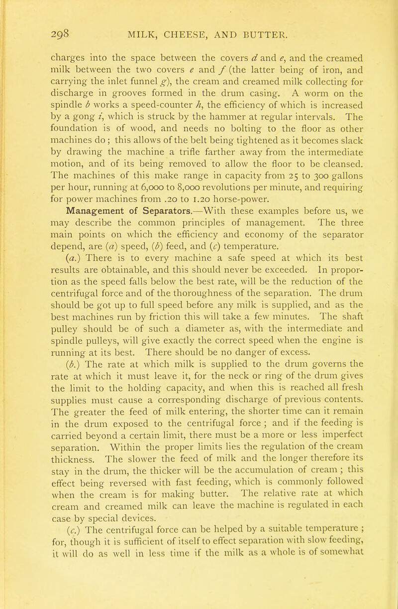 charges into the space between the covers d and and the creamed milk between the two covers e and f (the latter being of iron, and carrying the inlet funnel g)^ the cream and creamed milk collecting for discharge in grooves formed in the drum casing. A worm on the spindle b works a speed-counter /^, the efficiency of which is increased by a gong f, which is struck by the hammer at regular intervals. The foundation is of wood, and needs no bolting to the floor as other machines do; this allows of the belt being tightened as it becomes slack by drawing the machine a trifle farther away from the intermediate motion, and of its being removed to allow the floor to be cleansed. The machines of this make range in capacity from 25 to 300 gallons per hour, running at 6,000 to 8,000 revolutions per minute, and requiring for power machines from .20 to 1.20 horse-power. Management of Separators.—With these examples before us, we may describe the common principles of management. The three main points on which the efficiency and economy of the separator depend, are {d) speed, {b) feed, and (c) temperature. {a.) There is to every machine a safe speed at which its best results are obtainable, and this should never be exceeded. In propor- tion as the speed falls below the best rate, will be the reduction of the centrifugal force and of the thoroughness of the separation. The drum should be got up to full speed before any milk is supplied, and as the best machines run by friction this will take a few minutes. The shaft pulley should be of such a diameter as, with the intermediate and spindle pulleys, will give exactly the correct speed when the engine is running at its best. There should be no danger of excess. (A) The rate at which milk is supplied to the drum governs the rate at which it must leave it, for the neck or ring of the drum gives the limit to the holding capacity, and when this is reached all fresh supplies must cause a corresponding discharge of previous contents. The greater the feed of milk entering, the shorter time can it remain in the drum exposed to the centrifugal force ; and if the feeding is carried beyond a certain limit, there must be a more or less imperfect separation. Within the proper limits lies the regulation of the cream thickness. The slower the feed of milk and the longer therefore its stay in the drum, the thicker will be the accumulation of cream ; this effect being reversed with fast feeding, which is commonly followed when the cream is for making butter. I he relative rate at which cream and creamed milk can leave the machine is regulated in each case by special devices. (c.) The centrifugal force can be helped by a suitable temperature ; for, though it is sufficient of itself to effect separation with slow feeding, it will do as well in less time if the milk as a whole is of somewhat