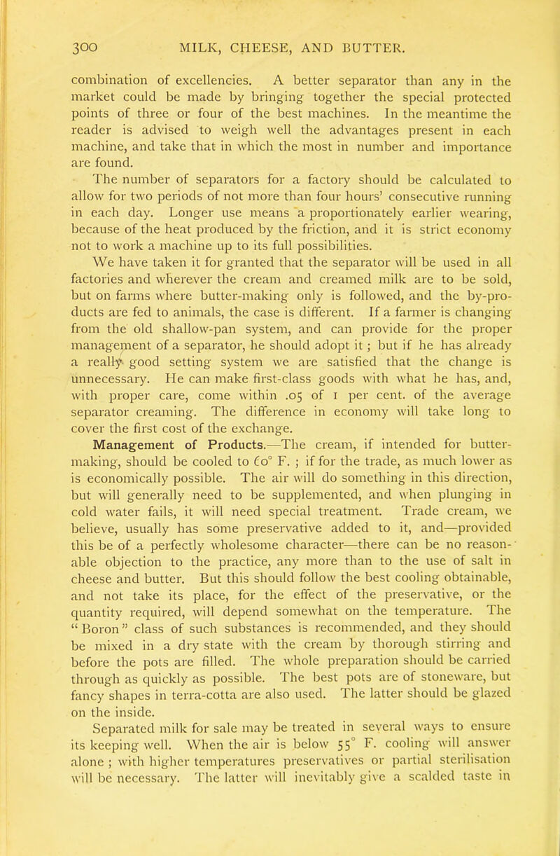 combination of excellencies. A better separator than any in the market could be made by bringing together the special protected points of three or four of the best machines. In the meantime the reader is advised to weigh well the advantages present in each machine, and take that in which the most in number and importance are found. The number of separators for a factoiy should be calculated to allow for two periods of not more than four hours’ consecutive running in each day. Longer use means 'a proportionately earlier wearing, because of the heat produced by the friction, and it is strict economy not to work a machine up to its full possibilities. We have taken it for granted that the separator will be used in all factories and wherever the cream and creamed milk are to be sold, but on farms where butter-making only is followed, and the by-pro- ducts are fed to animals, the case is different. If a farmer is changing from the old shallow-pan system, and can provide for the proper management of a separator, he should adopt it; but if he has already a really good setting system we are satisfied that the change is unnecessary. He can make first-class goods with what he has, and, with proper care, come within .05 of i per cent, of the average separator creaming. The difference in economy will take long to cover the first cost of the exchange. Management of Products.—The cream, if intended for butter- making, should be cooled to 60° F. ; if for the trade, as much lower as is economically possible. The air will do something in this direction, but will generally need to be supplemented, and when plunging in cold water fails, it will need special treatment. Trade cream, we believe, usually has some preservative added to it, and—provided this be of a perfectly wholesome character—there can be no reason- able objection to the practice, any more than to the use of salt in cheese and butter. But this should follow the best cooling obtainable, and not take its place, for the effect of the preservative, or the quantity required, will depend somewhat on the temperature. The “ Boron ” class of such substances is recommended, and they should be mixed in a diy state with the cream by thorough stirring and before the pots are filled. The whole preparation should be carried through as quickly as possible. The best pots are of stoneware, but fancy shapes in terra-cotta are also used. 1 he latter should be glazed on the inside. Separated milk for sale may be treated in several ways to ensure its keeping well. When the air is below 55° cooling will answer alone ; with higher temperatures preservatives or partial sterilisation will be necessary. The latter will ine\ itably give a scalded taste in