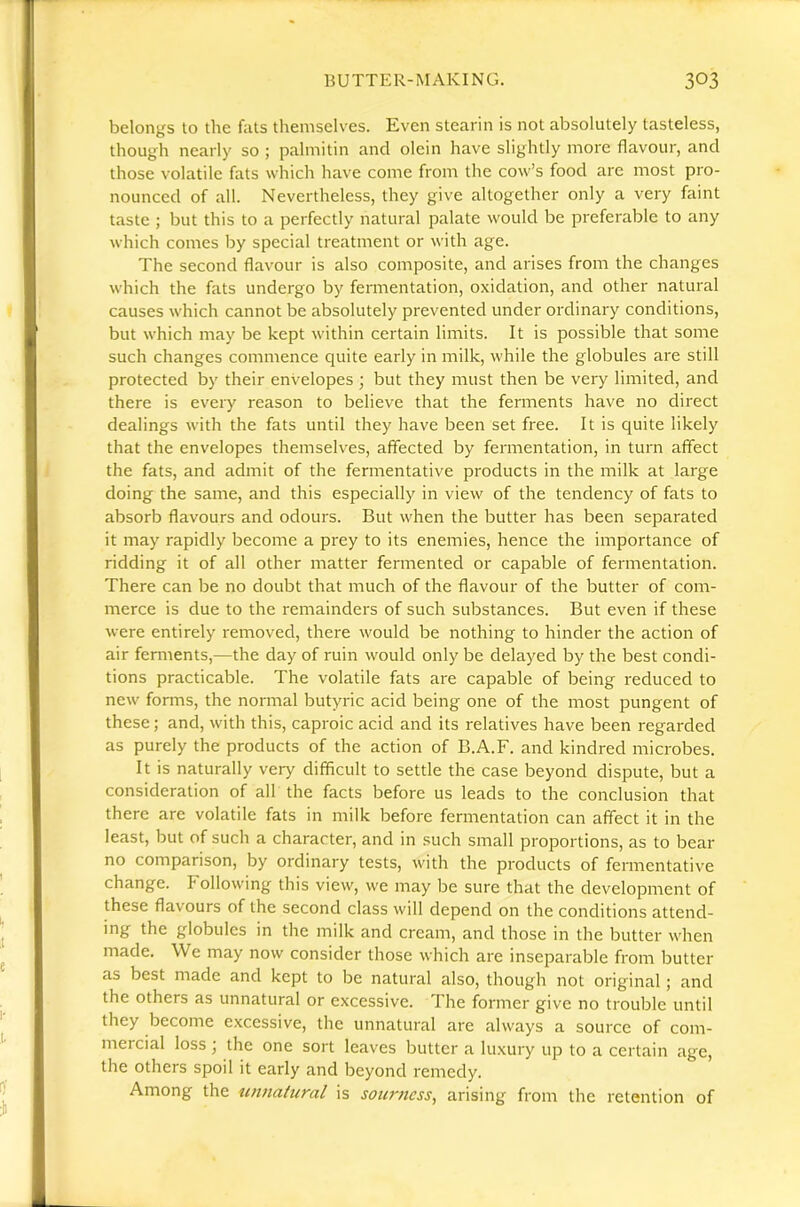 belongs to the fats themselves. Even stearin is not absolutely tasteless, though nearly so ; palmitin and olein have slightly more flavour, and those volatile fats which have come from the cow’s food are most pro- nounced of all. Nevertheless, they give altogether only a very faint taste ; but this to a perfectly natural palate would be preferable to any which comes by special treatment or with age. The second flavour is also composite, and arises from the changes which the fats undergo by fermentation, oxidation, and other natural causes which cannot be absolutely prevented under ordinary conditions, but which may be kept within certain limits. It is possible that some such changes commence quite early in milk, while the globules are still protected by their envelopes ; but they must then be very limited, and there is every reason to believe that the ferments have no direct dealings with the fats until they have been set free. It is quite likely that the envelopes themselves, affected by fermentation, in turn affect the fats, and admit of the fermentative products in the milk at large doing the same, and this especially in view of the tendency of fats to absorb flavours and odours. But when the butter has been separated it may rapidly become a prey to its enemies, hence the importance of ridding it of all other matter fermented or capable of fermentation. There can be no doubt that much of the flavour of the butter of com- merce is due to the remainders of such substances. But even if these were entirely removed, there would be nothing to hinder the action of air ferments,—the day of ruin would only be delayed by the best condi- tions practicable. The volatile fats are capable of being reduced to new forms, the normal butyric acid being one of the most pungent of these; and, with this, caproic acid and its relatives have been regarded as purely the products of the action of B.A.F. and kindred microbes. It is naturally very difficult to settle the case beyond dispute, but a consideration of all the facts before us leads to the conclusion that there are volatile fats in milk before fermentation can affect it in the least, but of such a character, and in such small proportions, as to bear no comparison, by ordinary tests, with the products of fermentative change. Following this view, we may be sure that the development of these flavours of the second class will depend on the conditions attend- ing the globules in the milk and cream, and those in the butter when made. We may now consider those which are inseparable from butter as best made and kept to be natural also, though not original; and the others as unnatural or excessive. The former give no trouble until they become excessive, the unnatural are always a source of com- mercial loss j the one sort leaves butter a lu.xury up to a certain age, the others spoil it early and beyond remedy. Among the unnatural is sourness, arising from the retention of