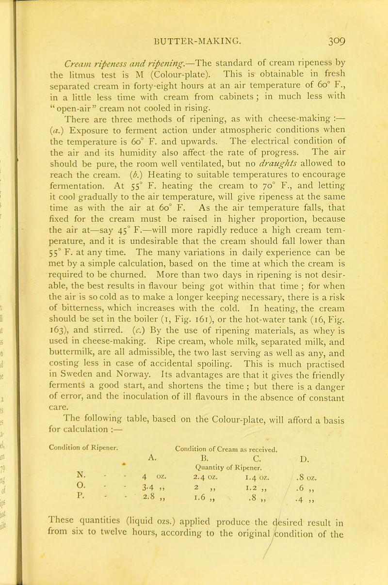 Cream ripeness and ripening.—The standard of cream ripeness by the litmus test is M (Colour-plate). This is- obtainable in fresh separated cream in forty-eight hours at an air temperature of 60° F., in a little less time with cream from cabinets; in much less with “open-air” cream not cooled in rising. There are three methods of ripening, as with cheese-making :— {a.) Exposure to ferment action under atmospheric conditions when the temperature is 60° F. and upwards. The electrical condition of the air and its humidity also affect the rate of progress. The air should be pure, the room rvell ventilated, but no draughts allowed to reach the cream. (A) Heating to suitable temperatures to encourage fermentation. At 55° F. heating the cream to 70° F., and letting it cool gradually to the air temperature, will give ripeness at the same time as with the air at 60° F. As the air temperature falls, that fixed for the cream must be raised in higher proportion, because the air at—say 45° F.—will more rapidly reduce a high cream tem- perature, and it is undesirable that the cream should fall lower than 55° F. at any time. The many variations in daily experience can be met by a simple calculation, based on the time at which the cream is required to be churned. More than two days in ripening is not desir- able, the best results in flavour being got within that time ; for when the air is so cold as to make a longer keeping necessary, there is a risk of bitterness, which increases with the cold. In heating, the cream should be set in the boiler (i. Fig. 161), or the hot-water tank (16, Fig. 163), and stirred, (c.) By the use of ripening materials, as whey is used in cheese-making. Ripe cream, whole milk, separated milk, and buttermilk, are all admissible, the two last serving as well as any, and costing less in case of accidental spoiling. This is much practised in Sweden and Norway. Its advantages are that it gives the friendly ferments a good start, and shortens the time ; but there is a danger of error, and the inoculation of ill flavours in the absence of constant care. The following table, based on the Colour-plate, will afford a basis for calculation :— Condition of Ripener. Condition of Cream as received. A. B. C. * Quantity of Ripener. N. 4 oz. 2.4 oz. 1.4 OZ. 0. 3-4 „ 2 „ 1.2 „ P. 2.8 „ 1.6 „ .8 „ 1 hese quantities (liquid ozs.) applied produce the clesired result in from six to twelve hours, according to the original Condition of the