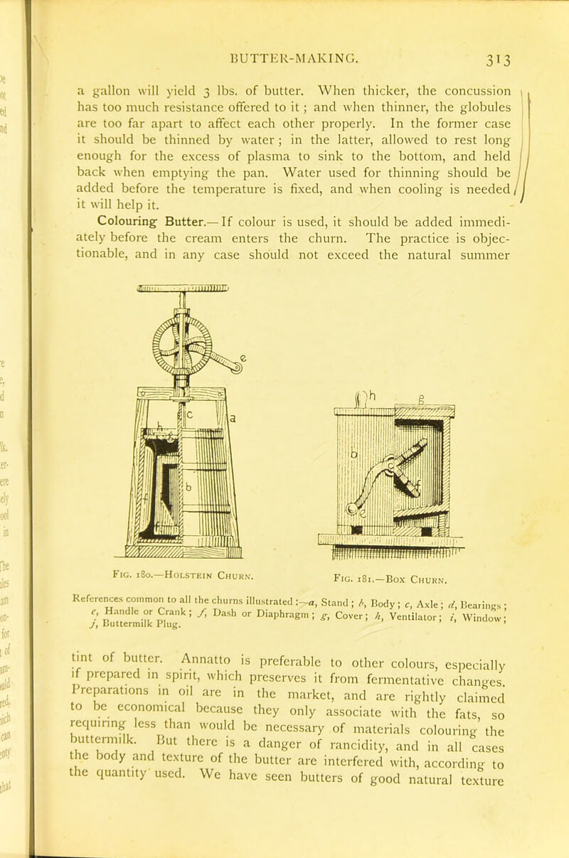 a gallon will yield 3 lbs. of butter. When thicker, the concussion 1 has too much resistance offered to it; and when thinner, the globules are too far apart to affect each other properly. In the former case it should be thinned by water ; in the latter, allowed to rest long I enough for the excess of plasma to sink to the bottom, and held back when emptying the pan. Water used for thinning should be added before the temperature is fi.xed, and when cooling is needed /1 it will help it. Colouring Butter.— If colour is used, it should be added immedi- ately before the cream enters the churn. The practice is objec- tionable, and in any case should not exceed the natural summer Fig. 180.—Holstein Churn. Fig. i8i.—Box Churn. References common to all the churns illustrated :-a, Stand ; Body ; c, Axle ; rf, Beariims ; c, Hmidle or Crank; /, Dash or Diaphragm; Cover; /,, Ventilator; i, Window; j, Buttermilk Plug. ’ tint of butter. Annatto is preferable to other colours, especially if prepared m spirit, which preserves it from fermentative changes. Preparations in oil are in the market, and are rightly claimed to be economical because they only associate with the fats so requiring less than would be necessary of materials colouring’ the buttenmlk. But there is a danger of rancidity, and in all cases the body and texture of the butter arc interfered with, according to the quantity used. We have seen butters of good natural texture