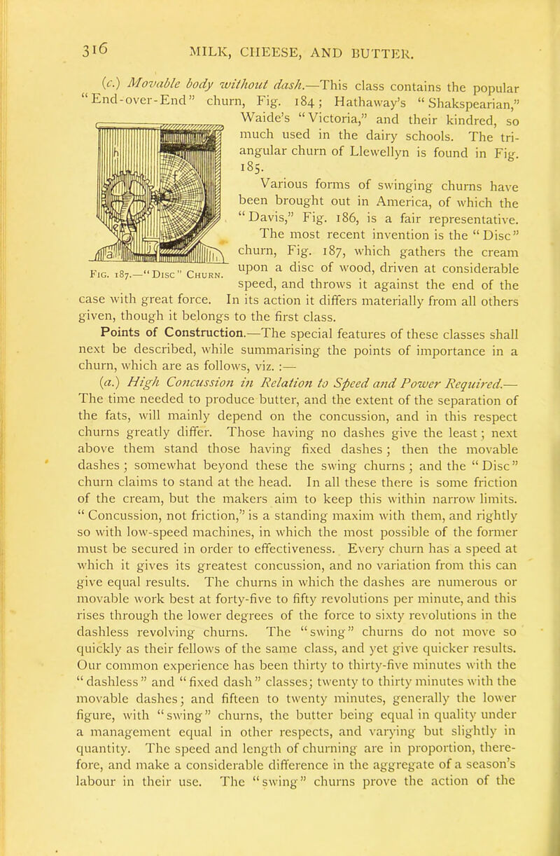 (£•.) Movable body iviihont dash.—i:\\\% class contains the popular “Encl-over-End” churn, Fig. 184; Hathaway’s “ Shakspearian,” Waicle’s “Victoria,” and their kindred, so much used in the dairy schools. The tri- angular churn of Llewellyn is found in Fig. 185. Various forms of swinging churns have been brought out in America, of which the “Davis,” Fig. 186, is a fair representative. The most recent invention is the “Disc” churn. Fig. 187, which gathers the cream upon a disc of wood, driven at considerable speed, and throws it against the end of the In its action it differs materially from all others Fig. 187.—“Disc” Churn. case with great force, given, though it belongs to the first class. Points of Construction.—The special features of these classes shall next be described, while summarising the points of importance in a churn, which are as follows, viz. :— {a.) High Co7icussio7i m Relatio7i to Speed a7id Power Required.— The time needed to produce butter, and the extent of the separation of the fats, will mainly depend on the concussion, and in this respect churns greatly differ. Those having no dashes give the least; next above them stand those having fixed dashes; then the movable dashes ; somewhat beyond these the swing churns ; and the “ Disc ” churn claims to stand at the head. In all these there is some friction of the cream, but the makers aim to keep this within narrow limits. “ Concussion, not friction,” is a standing maxim with them, and rightly so with low-speed machines, in which the most possible of the former must be secured in order to effectiveness. Every churn has a speed at which it gives its greatest concussion, and no variation from this can give equal results. The churns in which the dashes are numerous or movable work best at forty-five to fifty revolutions per minute, and this rises through the lower degrees of the force to sixty revolutions in the dashless revolving churns. The “swing” churns do not move so quickly as their fellows of the same class, and yet give quicker results. Our common experience has been thirty to thirty-five minutes with the “ dashless ” and “ fixed dash ” classes; twenty to thirty minutes with the movable dashes; and fifteen to twenty minutes, generally the lower figure, with “swing” churns, the butter being equal in quality under a management equal in other respects, and varying but slightly in quantity. The speed and length of churning are in proportion, there- fore, and make a considerable difference in the aggregate of a season’s labour in their use. The “swing” churns prove the action of the