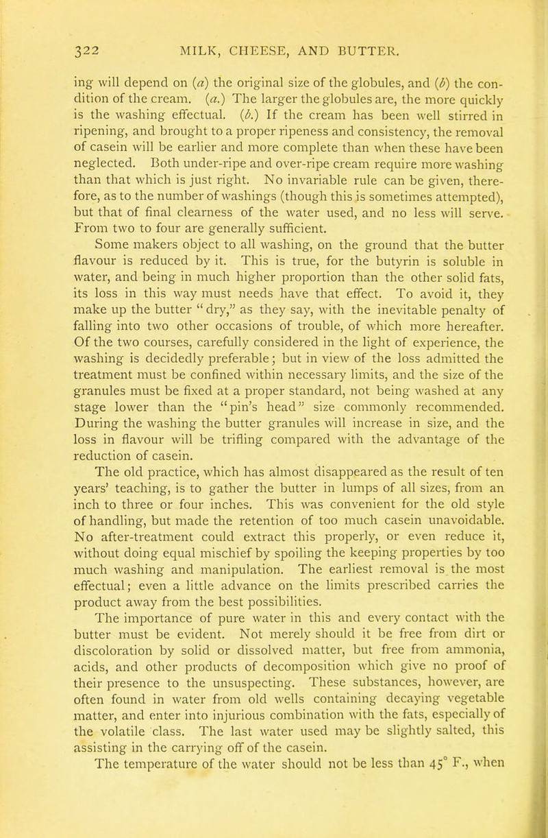 ing will depend on (a) the original size of the globules, and (d) the con- dition of the cream, (a.) The larger the globules are, the more quickly is the washing effectual. (A) If the cream has been well stirred in ripening, and brought to a proper ripeness and consistency, the removal of casein will be earlier and more complete than when these have been neglected. Both under-ripe and over-ripe cream require more washing than that which is just right. No invariable rule can be given, there- fore, as to the number of washings (though this is sometimes attempted), but that of final clearness of the water used, and no less will serve. From two to four are generally sufficient. Some makers object to all washing, on the ground that the butter flavour is reduced by it. This is true, for the butyrin is soluble in water, and being in much higher proportion than the other solid fats, its loss in this way must needs have that effect. To avoid it, they make up the butter “ diy,” as they say, with the inevitable penalty of falling into two other occasions of trouble, of which more hereafter. Of the two courses, carefully considered in the light of experience, the washing is decidedly preferable; but in view of the loss admitted the treatment must be confined within necessary limits, and the size of the granules must be fixed at a proper standard, not being washed at any stage lower than the “pin’s head” size commonly recommended. During the washing the butter granules will increase in size, and the loss in flavour will be trifling compared with the advantage of the reduction of casein. The old practice, which has almost disappeared as the result of ten years’ teaching, is to gather the butter in lumps of all sizes, from an inch to three or four inches. This was convenient for the old style of handling, but made the retention of too much casein unavoidable. No after-treatment could extract this properly, or even reduce it, without doing equal mischief by spoiling the keeping properties by too much washing and manipulation. The earliest removal is the most effectual; even a little advance on the limits prescribed carries the product away from the best possibilities. The importance of pure water in this and every contact with the butter must be evident. Not merely should it be free from dirt or discoloration by solid or dissolved matter, but free from ammonia, acids, and other products of decomposition which give no proof of their presence to the unsuspecting. These substances, however, are often found in water from old wells containing decaying vegetable matter, and enter into injurious combination with the fats, especially of the volatile class. The last water used may be slightly salted, this assisting in the carrying off of the casein. The temperature of the water should not be less than 45° F., when