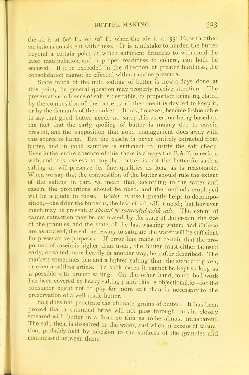 the air is at 60“ F., or 50° F. when the air is at 55° F., with other variations consistent with these. It is a mistake to harden the butter beyond a certain point at which sufficient firmness to withstand the later manipulation, and a proper readiness to cohere, can both be secured. If it be exceeded in the direction of greater hardness, the consolidation cannot be effected without undue pressure. Since much of the mild salting of butter is now-a-days done at this point, the general question may properly receive attention. The preservative influence of salt is desirable, its proportion being regulated by the composition of the butter, and the time it is desired to keep it, or by the demands of the market. It has, however, become fashionable to say that good butter needs no salt; this assertion being based on the fact that the early spoiling of butter is mainly due to casein present, and the supposition that gpod management does away with this source of harm. But the casein is never entirely extracted from butter, and in good samples is sufficieut to justify the salt check. Even in the entire absence of this there is always the B.A.F. to reckon with, and it is useless to say that butter is not the better for such a salting as will preserve its fine qualities as long as is reasonable. When we say that the composition of the butter should rule the extent of the salting in part, we mean that, according to the water and casein, the proportions should be fixed, and the methods employed will be a guide to these. Water by itself greatly helps to decompo- sition,—the drier the butter is, the less of salt will it need; but however much may be present, it should be saturated with salt. The extent of casein extraction may be estimated by the state of the cream, the size of the granules, and the state of the last washing water; and if these are as advised, the salt necessary to saturate the water will be sufficient for preservative purposes. If error has made it certain that the pro- portion of casein is higher than usual, the butter must either be used early, or salted more heavily in another way, hereafter described. The markets sometimes demand a lighter salting than the standard given, or even a saltless article. In such cases it cannot be kept so long as is possible with proper salting. On the other hand, much bad work has been covered by heavy salting ; and this is objectionable—for the consumer ought not to pay for more salt than is necessary to the preservation of a well-made butter. Salt does not penetrate the ultimate grains of butter. It has been proved that a saturated brine will not pass througdi muslin closely smeared with butter in a form so thin as to be almost transparent. The salt, then, is dissolved in the water, and when in excess of satura- tion, probably held by cohesion to the surfaces of the granules aiid compressed between them.