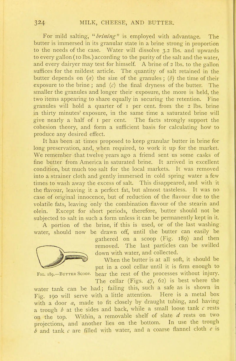 For mild salting, brining'‘^ is employed with advantage. The butter is immersed in its granular state in a brine strong in proportion to the needs of the case. Water will dissolve 3.2 lbs. and upwards to every gallon (10 lbs.) according to the purity of the salt and the water, and every dairyer may test for himself. A brine of 2 lbs. to the gallon suffices for the mildest article. The quantity of salt retained in the butter depends on {a) the size of the granules; {b) the time of their exposure to the brine ; and {c) the final dryness of the butter. The smaller the granules and longer their exposure, the more is held, the two items appearing to share equally in securing the retention. Fine granules will hold a quarter of i per cent, from the 2 lbs. brine in thirty minutes’ exposure, in the same time a saturated brine will give nearly a half of i per cent. The facts strongly support the cohesion theory, and form a sufficient basis for calculating ho\V to produce any desired effect. It has been at times proposed to keep granular butter in brine for long preservation, and, when required, to work it up for the market. We remember that twelve years ago a friend sent us some casks of fine butter from America in saturated brine. It arrived in excellent condition, but much too salt for the local markets. It was removed into a strainer cloth and gently immersed in cold spring water a few times to wash away the excess of salt. This disappeared, and with it the flavour, leaving it a perfect fat, but almost tasteless. It was no case of original innocence, but of reduction of the flavour due to the volatile fats, leaving only the combination flavour of the stearin and olein. Except for short periods, therefore, butter should not be subjected to salt in such a form unless it can be permanently kept in it. A portion of the brine, if this is used, or of the last washing water, should now be drawn off, until the butter can easily be gathered on a scoop (Fig. 189) and then removed. The last particles can be swilled down with water, and collected. When the butter is at all soft, it should be put in a cool cellar until it is firm enough to Fig. 189.—Butter Scoop, bear the rest of the processes without injuiy. The cellar (Figs. 47, 62) is best where the water tank can be had; failing this, such a safe as is shown in Fig. 190 will serve with a little attention. Here is a metal box with a door a, made to fit closely by draught tubing, and having a trough b at the sides and back, while a small loose tank c rests on the top. Within, a removable shelf of slate 4 rests on two projections, and another lies on the bottom. In use the tiough b and tank c arc filled with water, and a coarse flannel cloth c is