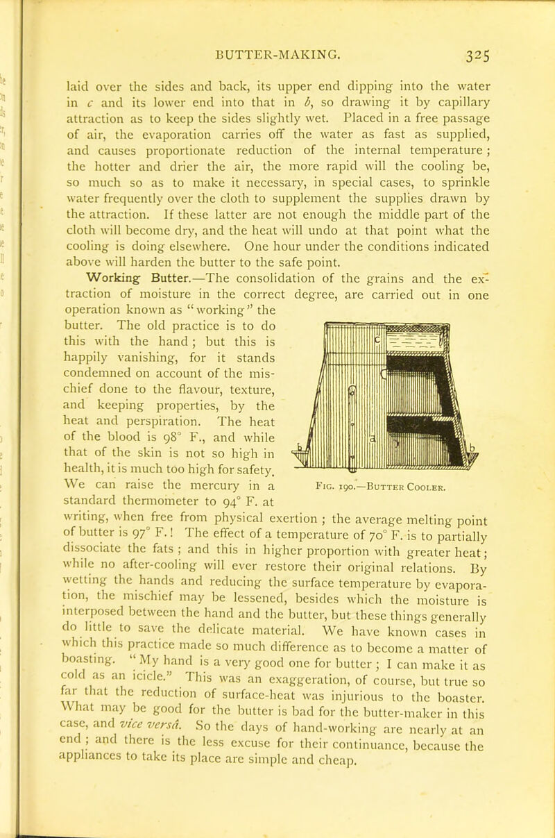 laid over the sides and back, its upper end dipping into the water in c and its lower end into that in d, so drawing it by capillary attraction as to keep the sides slightly wet. Placed in a free passage of air, the evaporation carries off the water as fast as supplied, and causes proportionate reduction of the internal temperature; the hotter and drier the air, the more rapid will the cooling be, so much so as to make it necessaiy, in special cases, to sprinkle water frequently over the cloth to supplement the supplies drawn by the attraction. If these latter are not enough the middle part of the cloth will become dry, and the heat will undo at that point what the cooling is doing elsewhere. One hour under the conditions indicated above will harden the butter to the safe point. Working Butter.—The consolidation of the grains and the e\- traction of moisture in the correct degree, are carried out in one operation known as “working” the butter. The old practice is to do this with the hand ; but this is happily vanishing, for it stands condemned on account of the mis- chief done to the flavour, texture, and keeping properties, by the heat and perspiration. The heat of the blood is 98° F., and while that of the skin is not so high in health, it is much too high for safety. We can raise the mercury in a standard thenuometer to 94° F. at writing, when free from physical exertion ; the average melting point of butter is 97° F.! The effect of a temperature of 70° F. is to partially dissociate the fats; and this in higher proportion with greater heat; while no after-cooling will ever restore their original relations. By wetting the hands and reducing the surface temperature by evapora- don, the mischief may be lessened, besides which the moisture is interposed between the hand and the butter, but these things generally do little to save the delicate material. We have known cases in which this practice made so much difference as to become a matter of boasting. “ My hand is a very good one for butter ; I can make it as cold as an icicle.” This was an exaggeration, of course, but true so far that the reduction of surface-heat was injurious to the boaster. What may be good for the butter is bad for the butter-maker in this case, and vice versa. So the days of hand-working are nearly at an end ; and there is the less excuse for their continuance, because the appliances to take its place are simple and cheap. Fig. 190.—Butter Cooler.