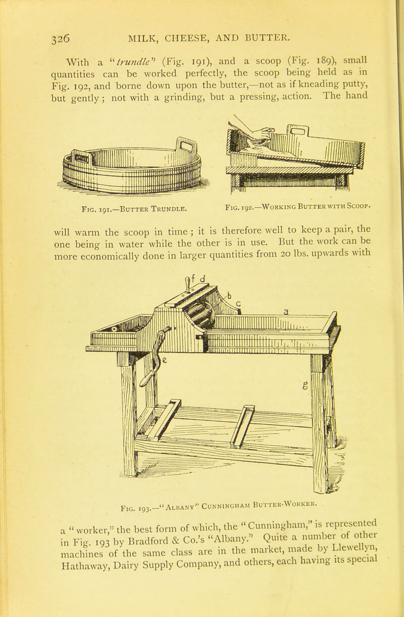With a ^'■trundle'' (Fig. 191), and a scoop (Fig. 189), small quantities can be worked perfectly, the scoop being held as in Fig. 192, and borne down upon the butter,—not as if kneading putty, but gently ; not with a grinding, but a pressing, action. The hand Fig. igi.-BuTTER Trundle. Fig. ig2.-WoRKiNG Butter with Scoop. will warm the scoop in time ; it is therefore well to keep a pair, the one being in water while the other is in use. But the work can be more economically done in larger quantities from 20 lbs. upwards with a “ worker,” the best form of which, the “ Cunningham, is represen cd in Fig. 193 by Bradford & Co.’s “Albany.” Quite a number of other machines of the same class are in the market, made by LlcNvellyn, Hathaway, Dairy Supply Company, and others, each having its speci