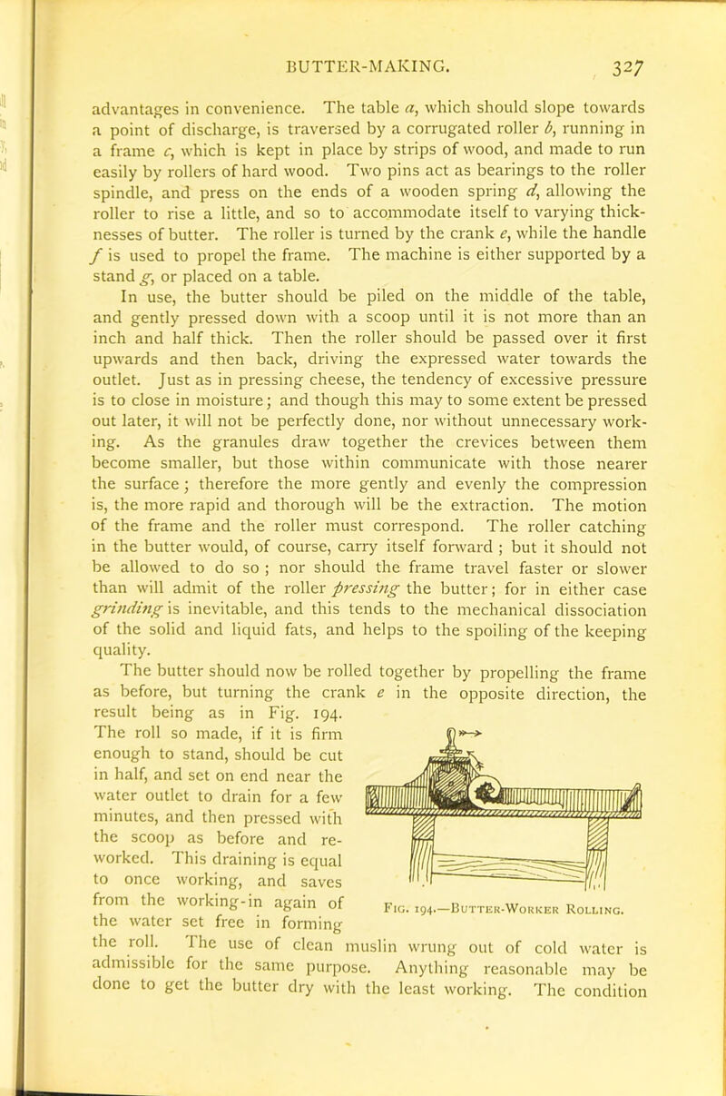 advantages in convenience. The table which should slope towards a point of discharge, is traversed by a corrugated roller b, running in a frame £•, which is kept in place by strips of wood, and made to run easily by rollers of hard wood. Two pins act as bearings to the roller spindle, and press on the ends of a wooden spring allowing the roller to rise a little, and so to accommodate itself to varying thick- nesses of butter. The roller is turned by the crank while the handle / is used to propel the frame. The machine is either supported by a stand or placed on a table. In use, the butter should be piled on the middle of the table, and gently pressed down with a scoop until it is not more than an inch and half thick. Then the roller should be passed over it first upwards and then back, driving the expressed water towards the outlet. Just as in pressing cheese, the tendency of excessive pressure is to close in moisture; and though this may to some extent be pressed out later, it will not be perfectly done, nor without unnecessary work- ing. As the granules draw together the crevices between them become smaller, but those within communicate with those nearer the surface; therefore the more gently and evenly the compression is, the more rapid and thorough will be the extraction. The motion of the frame and the roller must correspond. The roller catching in the butter would, of course, carry itself forward ; but it should not be allowed to do so ; nor should the frame travel faster or slower than will admit of the roller pressing the butter; for in either case grindmgxs inevitable, and this tends to the mechanical dissociation of the solid and liquid fats, and helps to the spoiling of the keeping quality. The butter should now be rolled together by propelling the frame as before, but turning the crank e in the opposite direction, the result being as in Fig. 194. The roll so made, if it is firm enough to stand, should be cut in half, and set on end near the water outlet to drain for a few minutes, and then pressed with the scoop as before and re- worked. This draining is equal to once working, and saves from the working-in again of the water set free in forming the roll. The use of clean admissible for the same Fig. 194.—Buttek-Wokker Rolling. muslin wrung out of cold water purpose. Anything reasonable may done to get the butter dry with the least working IS be The condition