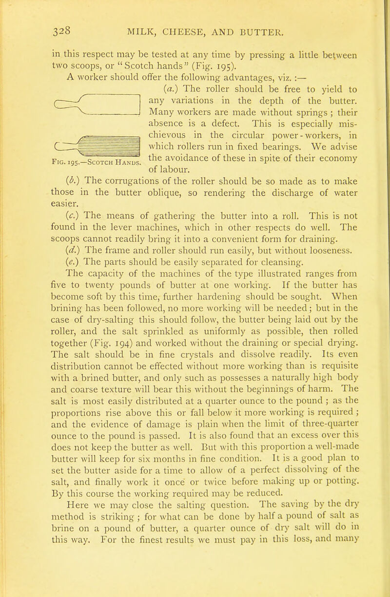 Fig. 195.—Scotch Hanus. in this respect may be tested at any time by pressing a little between two scoops, or “Scotch hands” (Fig. 195). A worker should offer the following advantages, viz. :— (a.) The roller should be free to yield to any variations in the depth of the butter. Many workers are made without springs ; their absence is a defect. This is especially mis- chievous in the circular power - workers, in which rollers run in fixed bearings. We advise the avoidance of these in spite of their economy of labour. (A) The corrugations of the roller should be so made as to make those in the butter oblique, so rendering the discharge of water easier. (c.) The means of gathering the butter into a roll. This is not found in the lever machines, which in other respects do well. The scoops cannot readily bring it into a convenient form for draining. (d.) The frame and roller should run easily, but without looseness. (e.) The parts should be easily separated for cleansing. The capacity of the machines of the type illustrated ranges from five to twenty pounds of butter at one working. If the butter has become soft by this time, further hardening should be sought. When brining has been followed, no more working will be needed; but in the case of dry-salting this should follow, the butter being laid out by the roller, and the salt sprinkled as uniformly as possible, then rolled together (Fig. 194) and worked without the draining or special drying. The salt should be in fine crystals and dissolve readily. Its even distribution cannot be effected without more working than is requisite with a brined butter, and only such as possesses a naturally high body and coarse texture will bear this without the beginnings of harm. The salt is most easily distributed at a quarter ounce to the pound ; as the proportions rise above this or fall below it more working is required ; and the evidence of damage is plain when the limit of three-quarter ounce to the pound is passed. It is also found that an excess over this does not keep the butter as well. But with this proportion a well-made butter will keep for six months in fine condition. It is a good plan to set the butter aside for a time to allow of a perfect dissolving of the salt, and finally work it once or twice before making up or potting. By this course the working required may be reduced. Here we may close the salting question. The saving by the dry method is striking ; for what can be done by half a pound of salt as brine on a pound of butter, a quarter ounce of dry salt will do in this way. For the finest results we must pay in this loss, and many