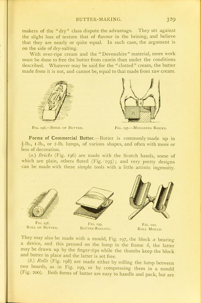 makers of the “dry” class dispute the advantage. They set against the slight loss of te.xture that of flavour in the brining, and believe that they are nearly or quite equal. In such case, the argument is on the side of dry-salting. With over-ripe cream and the “ Devonshire” material, more work must be done to free the butter from casein than under the conditions described. Whatever may be said for the “ clotted ” cream, the butter made from it is not, and cannot be, equal to that made from raw cream. Forms of Commercial Butter.—Butter is commonly made up in i-lb., I-lb., or 2-lb. lumps, of various shapes, and often with more or less of decoration. (a.) Bricks (Fig. 196) are made with the Scotch hands, some of which are plain, others fluted (Fig. 195) ; and very pretty designs can be made with these simple tools with a little artistic ingenuity. Fig. 198. Roll of Huttkk. Fig. 199. Ruttek-Rolling. Fig. 200. Roll Mould. They may also be made with a mould. Fig. 197, (he block a bearing a device, and this pressed on the lump in the frame b, the latter may be drawn up by the finger-tips while the thumlas keep the block and butter in place and the latter is set free. (A) Rolls (Fig. 198) are made either by rolling the lump between two boards, as in Fig. 199, or by compressing them in a mould (Fig. 200). Both forms of butter are easy to handle and pack, but arc