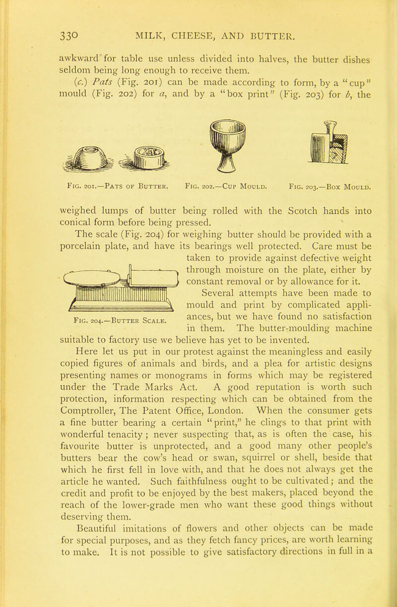 awkward for table use unless divided into halves, the butter dishes seldom being long enough to receive them. (c.) Pats (Fig. 201) can be made according to form, by a “cup” mould (Fig. 202) for «, and by a “box print” (Fig. 203) for b, the Fig. 201.—Pats of Butter. Fig. 202.—Cup Mould. Fig. 203.—Box Mould. Fig. 204.—Butter Scale. weighed lumps of butter being rolled with the Scotch hands into conical fonn before being pressed. The scale (Fig. 204) for weighing butter should be provided with a porcelain plate, and have its bearings well protected. Care must be taken to provide against defective weight ^ II through moisture on the plate, either by —^»«^1 constant removal or by allowance for it. Several attempts have been made to mould and print by complicated appli- ances, but we have found no satisfaction in them. The butter-moulding machine suitable to factory use we believe has yet to be invented. Here let us put in our protest against the meaningless and easily copied figures of animals and birds, and a plea for artistic designs presenting names or monograms in fomis which may be registered under the Trade Marks Act. A good reputation is worth such protection, information respecting which can be obtained from the Comptroller, The Patent Office, London. When the consumer gets a fine butter bearing a certain “ print,” he clings to that print with wonderful tenacity; never suspecting that, as is often the case, his favourite butter is unprotected, and a good many other people’s butters bear the cow’s head or swan, squirrel or shell, beside that which he first fell in love with, and that he does not always get the article he wanted. Such faithfulness ought to be cultivated; and the credit and profit to be enjoyed by the best makers, placed beyond the reach of the lower-grade men who want these good things without deserving them. Beautiful imitations of flowers and other objects can be made for special purposes, and as they fetch fancy prices, are worth learning to make. It is not possible to give satisfactory directions in full in a