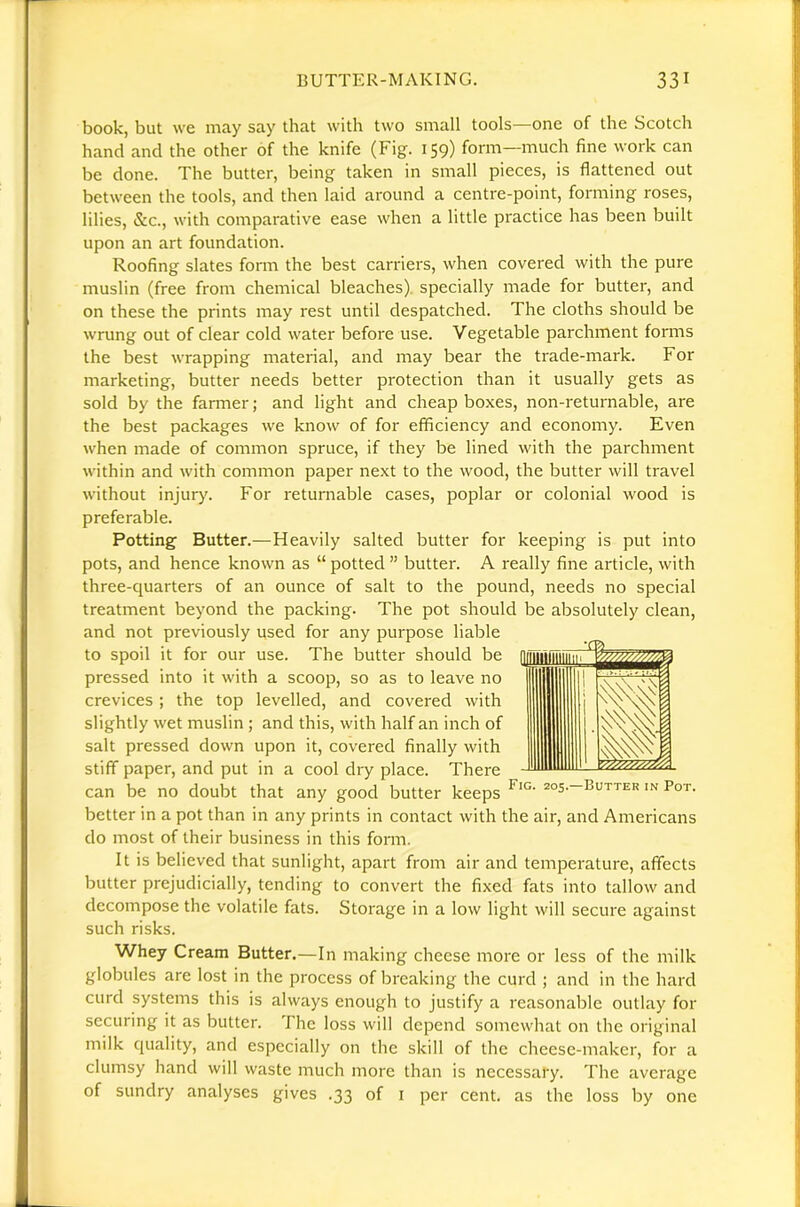 book, but we may say that with two small tools—one of the Scotch hand and the other of the knife (Fig. 159) form—much fine work can be done. The butter, being taken in small pieces, is flattened out between the tools, and then laid around a centre-point, forming roses, lilies, &c., with comparative ease when a little practice has been built upon an art foundation. Roofing slates form the best carriers, when covered with the pure muslin (free from chemical bleaches), specially made for butter, and on these the prints may rest until despatched. The cloths should be wrung out of clear cold water before use. Vegetable parchment forms the best wrapping material, and may bear the trade-mark. For marketing, butter needs better protection than it usually gets as sold by the farmer; and light and cheap boxes, non-returnable, are the best packages we know of for efficiency and economy. Even when made of common spruce, if they be lined with the parchment within and with common paper next to the wood, the butter will travel without injury. For returnable cases, poplar or colonial wood is preferable. Potting Butter.—Heavily salted butter for keeping is put into pots, and hence known as “ potted ” butter. A really fine article, with three-c[uarters of an ounce of salt to the pound, needs no special treatment beyond the packing. The pot should be absolutely clean, and not previously used for any purpose liable to spoil it for our use. The butter should be pressed into it with a scoop, so as to leave no crevices ; the top levelled, and covered with slightly wet muslin ; and this, with half an inch of salt pressed down upon it, covered finally with stiff paper, and put in a cool dry place. There can be no doubt that any good butter keeps in Pot. better in a pot than in any prints in contact with the air, and Americans do most of their business in this form. It is believed that sunlight, apart from air and temperature, affects butter prejudicially, tending to convert the fixed fats into tallow and decompose the volatile fats. Storage in a low light will secure against such risks. Whey Cream Butter.—In making cheese more or less of the milk globules are lost in the process of breaking the curd ; and in the hard curd systems this is always enough to justify a reasonable outlay for securing it as butter. The loss will depend somewhat on the original milk quality, and especially on the skill of the cheese-maker, for a clumsy hand will waste much more than is necessary. The average of sundry analyses gives .33 of i per cent, as the loss by one