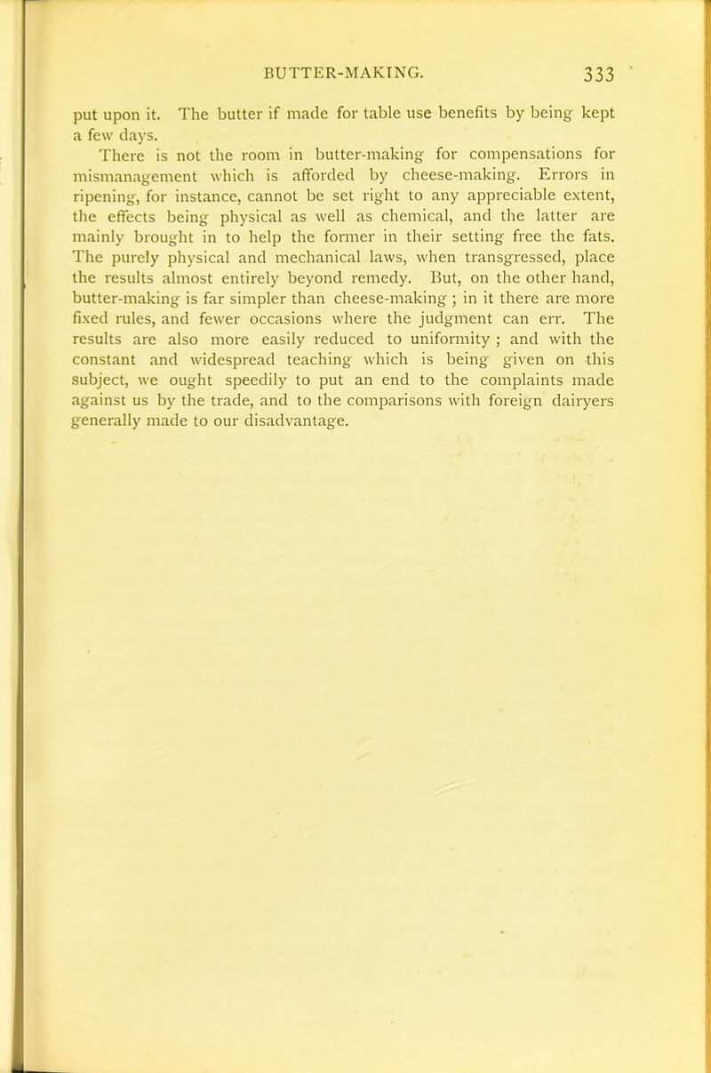 put upon it. The butter if made for table use benefits by being kept a few days. There is not the room in butter-making for compensations for mismanagement which is afforded by cheese-making. Errors in ripening, for instance, cannot be set right to any appreciable extent, the effects being physical as well as chemical, and the latter are mainly brought in to help the former in their setting free the fats. The purely physical and mechanical laws, when transgressed, place the results almost entirely beyond remedy. But, on the other hand, butter-making is far simpler than cheese-making ; in it there are more fi.xed rules, and fewer occasions where the judgment can err. The results are also more easily reduced to uniformity ; and with the constant and widespread teaching which is being given on this subject, we ought speedily to put an end to the complaints made against us by the trade, and to the comparisons with foi'eign dairyers generally made to our disadvantage.