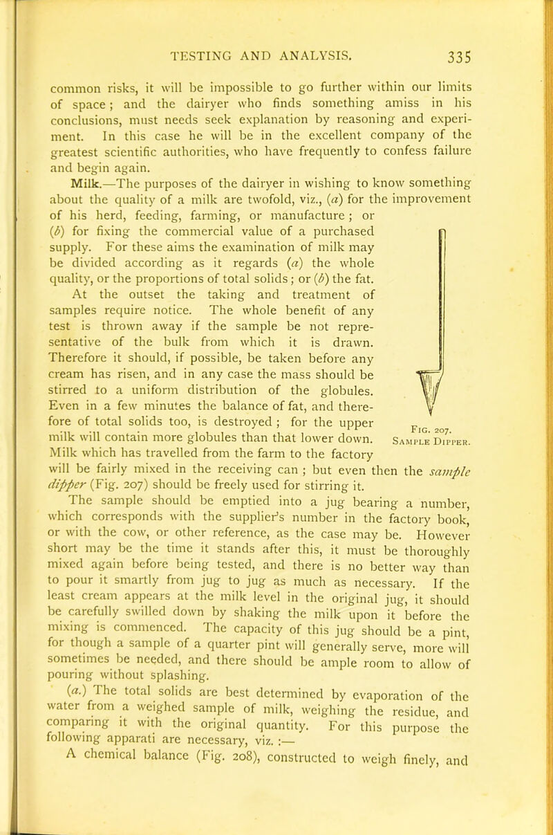 common risks, it will be impossible to go further within our limits of space ; and the clairyer who finds something amiss in his conclusions, must needs seek explanation by reasoning and experi- ment. In this case he will be in the excellent company of the greatest scientific authorities, who have frequently to confess failure and begin again. Milk.—The purposes of the dairyer in wishing to know something about the quality of a milk are twofold, viz., (a) for the improvement of his herd, feeding, fanning, or manufacture; or (d) for fixing the commercial value of a purchased supply. For these aims the examination of milk may be divided according as it regards (a) the whole quality, or the proportions of total solids; or (^) the fat. At the outset the taking and treatment of samples require notice. The whole benefit of any test is thrown away if the sample be not repre- sentative of the bulk from which it is drawn. Therefore it should, if possible, be taken before any cream has risen, and in any case the mass should be stirred to a uniform distribution of the globules. Even in a few minutes the balance of fat, and thei'e- fore of total solids too, is destroyed ; for the upper milk will contain more globules than that lower down. SamVle d7pper. Milk which has travelled from the farm to the factory will be fairly mixed in the receiving can ; but even then the samp/e dipper (Fig. 207) should be freely used for stirring it. The sample should be emptied into a jug bearing a number, which corresponds with the supplier’s number in the factory book, or with the cow, or other reference, as the case may be. However short may be the time it stands after this, it must be thoroughly mixed again before being tested, and there is no better way than to pour it smartly from jug to jug as much as necessary. If the least cream appears at the milk level in the original jug, it should be carefully swilled down by shaking the milk upon it before the mixing is commenced. The capacity of this jug should be a pint, for though a sample of a quarter pint will generally seiwe, more will sometimes be needed, and there should be ample room to allow of pouring without splashing. (a.) The total solids are best determined by evaporation of the water from a weighed sample of milk, weighing the residue, and comparing it with the original quantity. For this purpose the following apparati are necessary, viz. :— A chemical balance (Fig. 208), constructed to weigh finely, and