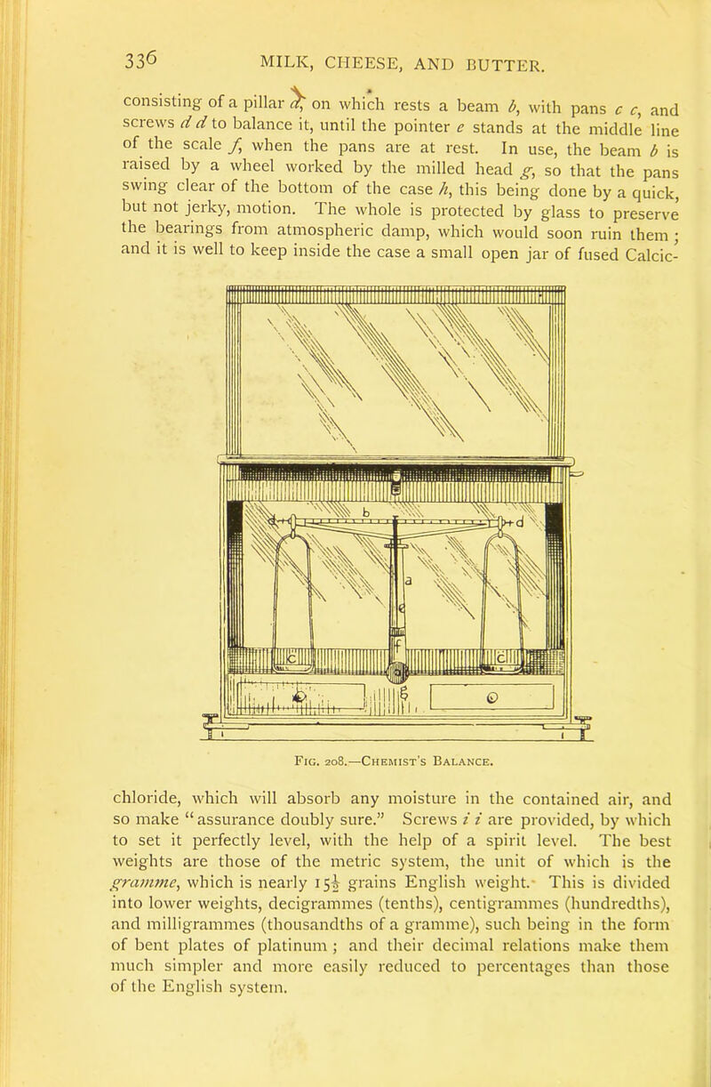 consisting of a pillar ^ on which rests a beam b, with pans c c, and screws d d to balance it, until the pointer e stands at the middle line of the scale / when the pans are at rest. In use, the beam b is raised by a wheel worked by the milled head g, so that the pans swing clear of the bottom of the case h, this being done by a quick, but not jerky, motion. The whole is protected by glass to preserve the bearings from atmospheric damp, which would soon ruin them ' and it is well to keep inside the case a small open jar of fused Calcic- chloride, which will absorb any moisture in the contained air, and so make “assurance doubly sure.” Screws z i are provided, by which to set it perfectly level, with the help of a spirit level. The best weights ai'e those of the metric system, the unit of which is the gram7ne, which is nearly 15^ grains English weight.* This is divided into lower weights, decigrammes (tenths), centigrammes (hundredths), and milligrammes (thousandths of a gramme), such being in the form of bent plates of platinum ; and their decimal relations make them much simpler and more easily reduced to percentages than those of the English system.