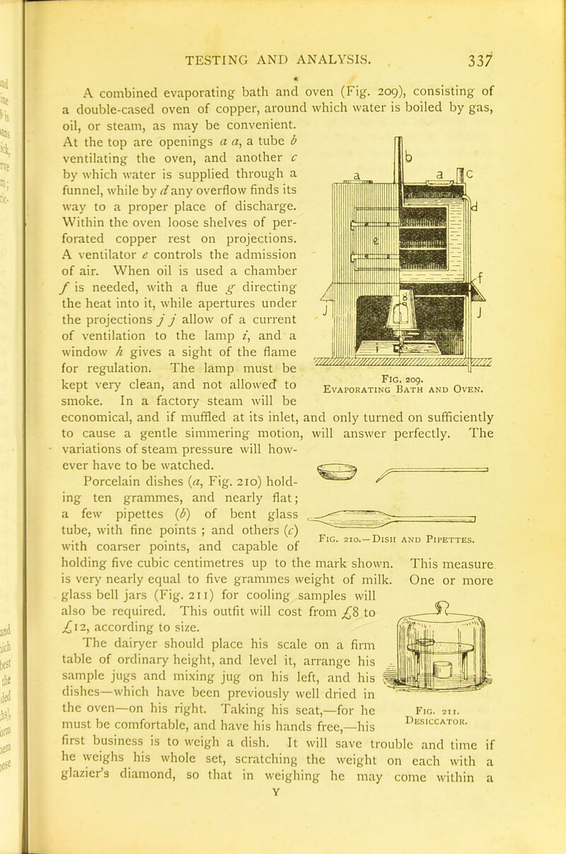 Fig. 209. Evaporating Bath and Oven. A combined evaporating bath and oven (Fig. 209), consisting of a double-cased oven of copper, around which water is boiled by gas, oil, or steam, as may be convenient. At the top are openings a a, a tube b ventilating the oven, and another c by which water is supplied through a funnel, while by dany overflow finds its way to a proper place of discharge. Within the oven loose shelves of per- forated copper rest on projections. A ventilator e controls the admission of air. When oil is used a chamber f is needed, with a flue g directing the heat into it, while apertures under the projections j j allow of a current of ventilation to the lamp /, and a window h gives a sight of the flame for regulation. The lamp must be kept very clean, and not allowed to smoke. In a factory steam will be economical, and if muffled at its inlet, and only turned on sufficiently to cause a gentle simmering motion, will answer perfectly. The variations of steam pressure will how- ever have to be watched. Porcelain dishes («, Fig. 210) hold- ing ten grammes, and nearly flat; a few pipettes {b) of bent glass tube, with fine points ; and others (r) with coarser points, and capable of holding five cubic centimetres up to the mark shown, is very nearly equal to five grammes weight of milk, glass bell jars (Fig. 211) for cooling samples will also be required. This outfit will cost from to ^12, according to size. The dairyer should place his scale on a firm table of ordinary height, and level it, arrange his sample jugs and mixing jug on his left, and his dishes—which have been previously well dried in the oven—on his right. Taking his seat,—for he must be comfortable, and have his hands free,—his first business is to weigh a dish. It will save trouble and time if he weighs his whole set, scratching the weight on each with a glazier’s diamond, so that in weighing he may come within a Y Fig. 210.—Dish and Pipettes. This measure One or more Fig. 211. Desiccator.